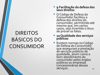 DIREITOS
BÁSICOS DO
CONSUMIDOR
• 9 Facilitação da defesa dos
seus direitos
• O Código de Defesa do
Consumidor facilitou a
defesa dos direitos do
consumidor, permitindo até
mesmo que, em certos
casos, seja invertido o ônus
de provar os fatos.
• 10 Qualidade dos serviços
públicos
• Existem normas no Código
de Defesa do Consumidor
que asseguram a prestação
de serviços públicos de
qualidade, assim como o
bom atendimento do
consumidor pelos órgãos
públicos ou empresas
concessionárias desses
serviços. 80
 