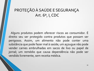 PROTEÇÃO À SAÚDE E SEGURANÇA
Art. 6º, I, CDC
Alguns produtos podem oferecer riscos ao consumidor. É
direito seu ser protegido contra produtos que possam ser
perigosos. Assim, um alimento não pode conter uma
substância que pode fazer mal à saúde; um açougue não pode
vender carnes embrulhadas em sacos de lixo ou papel de
jornal; um remédio que causa dependência não pode ser
vendido livremente, sem receita médica.
81
 
