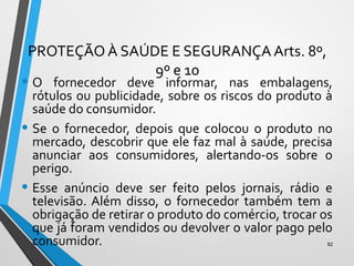 PROTEÇÃO À SAÚDE E SEGURANÇA Arts. 8º,
9º e 10
• O fornecedor deve informar, nas embalagens,
rótulos ou publicidade, sobre os riscos do produto à
saúde do consumidor.
• Se o fornecedor, depois que colocou o produto no
mercado, descobrir que ele faz mal à saúde, precisa
anunciar aos consumidores, alertando-os sobre o
perigo.
• Esse anúncio deve ser feito pelos jornais, rádio e
televisão. Além disso, o fornecedor também tem a
obrigação de retirar o produto do comércio, trocar os
que já foram vendidos ou devolver o valor pago pelo
consumidor. 82
 