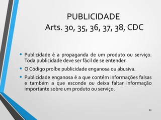PUBLICIDADE
Arts. 30, 35, 36, 37, 38, CDC
• Publicidade é a propaganda de um produto ou serviço.
Toda publicidade deve ser fácil de se entender.
• O Código proíbe publicidade enganosa ou abusiva.
• Publicidade enganosa é a que contém informações falsas
e também a que esconde ou deixa faltar informação
importante sobre um produto ou serviço.
83
 