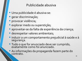 Publicidade abusiva
• Uma publicidade é abusiva se:
• gerar discriminação;
• provocar violência;
• explorar medo ou superstição;
• aproveitar-se da falta de experiência da criança;
• desrespeitar valores ambientais;
• induzir a um comportamento prejudicial à saúde e à
segurança.
• Tudo o que for anunciado deve ser cumprido,
exatamente como foi anunciado.
• As informações da propaganda fazem parte do
contrato.
85
 