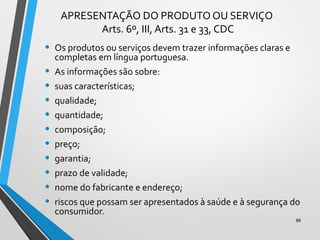 APRESENTAÇÃO DO PRODUTO OU SERVIÇO
Arts. 6º, III, Arts. 31 e 33, CDC
• Os produtos ou serviços devem trazer informações claras e
completas em língua portuguesa.
• As informações são sobre:
• suas características;
• qualidade;
• quantidade;
• composição;
• preço;
• garantia;
• prazo de validade;
• nome do fabricante e endereço;
• riscos que possam ser apresentados à saúde e à segurança do
consumidor.
86
 
