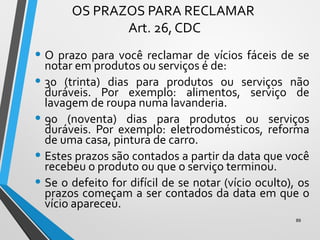 OS PRAZOS PARA RECLAMAR
Art. 26, CDC
• O prazo para você reclamar de vícios fáceis de se
notar em produtos ou serviços é de:
• 30 (trinta) dias para produtos ou serviços não
duráveis. Por exemplo: alimentos, serviço de
lavagem de roupa numa lavanderia.
• 90 (noventa) dias para produtos ou serviços
duráveis. Por exemplo: eletrodomésticos, reforma
de uma casa, pintura de carro.
• Estes prazos são contados a partir da data que você
recebeu o produto ou que o serviço terminou.
• Se o defeito for difícil de se notar (vício oculto), os
prazos começam a ser contados da data em que o
vício apareceu.
89
 