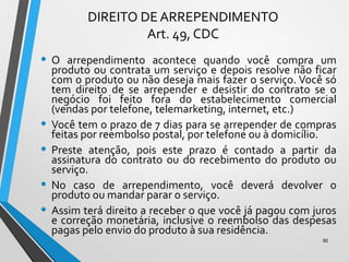 DIREITO DE ARREPENDIMENTO
Art. 49, CDC
• O arrependimento acontece quando você compra um
produto ou contrata um serviço e depois resolve não ficar
com o produto ou não deseja mais fazer o serviço. Você só
tem direito de se arrepender e desistir do contrato se o
negócio foi feito fora do estabelecimento comercial
(vendas por telefone, telemarketing, internet, etc.)
• Você tem o prazo de 7 dias para se arrepender de compras
feitas por reembolso postal, por telefone ou à domicílio.
• Preste atenção, pois este prazo é contado a partir da
assinatura do contrato ou do recebimento do produto ou
serviço.
• No caso de arrependimento, você deverá devolver o
produto ou mandar parar o serviço.
• Assim terá direito a receber o que você já pagou com juros
e correção monetária, inclusive o reembolso das despesas
pagas pelo envio do produto à sua residência.
90
 