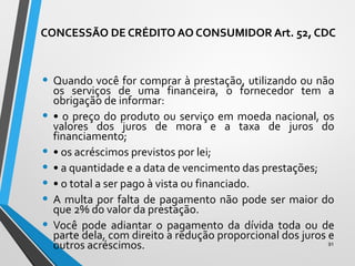 CONCESSÃO DE CRÉDITO AO CONSUMIDOR Art. 52, CDC
• Quando você for comprar à prestação, utilizando ou não
os serviços de uma financeira, o fornecedor tem a
obrigação de informar:
• • o preço do produto ou serviço em moeda nacional, os
valores dos juros de mora e a taxa de juros do
financiamento;
• • os acréscimos previstos por lei;
• • a quantidade e a data de vencimento das prestações;
• • o total a ser pago à vista ou financiado.
• A multa por falta de pagamento não pode ser maior do
que 2% do valor da prestação.
• Você pode adiantar o pagamento da dívida toda ou de
parte dela, com direito a redução proporcional dos juros e
outros acréscimos. 91
 