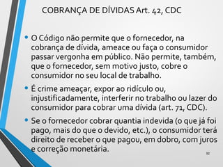 COBRANÇA DE DÍVIDAS Art. 42, CDC
• O Código não permite que o fornecedor, na
cobrança de dívida, ameace ou faça o consumidor
passar vergonha em público. Não permite, também,
que o fornecedor, sem motivo justo, cobre o
consumidor no seu local de trabalho.
• É crime ameaçar, expor ao ridículo ou,
injustificadamente, interferir no trabalho ou lazer do
consumidor para cobrar uma dívida (art. 71, CDC).
• Se o fornecedor cobrar quantia indevida (o que já foi
pago, mais do que o devido, etc.), o consumidor terá
direito de receber o que pagou, em dobro, com juros
e correção monetária. 92
 