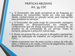 PRÁTICAS ABUSIVAS
Art. 39, CDC
• 4. O fornecedor não pode prevalecer-se da fraqueza ou
ignorância do consumidor, tendo em vista sua idade,
saúde, conhecimento ou posição social, para impingir-lhe
seus produtos ou serviços.
• 5. O fornecedor não pode exigir do consumidor vantagens
exageradas ou desproporcionais em relação ao
compromisso que ele esteja assumindo na compra de um
produto ou na contratação de um serviço. Antes de
comprar, pesquise o preço em outras lojas.
• 6. Quem vai prestar-lhe um serviço é obrigado a apresentar,
antes da realização do trabalho, um orçamento (Art. 40,
CDC).
• Neste orçamento tem de estar escrito o preço da mão-de-
obra, o material a ser usado, a forma de pagamento, a data
da entrega e qualquer outro custo.
94
 