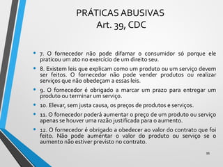 PRÁTICAS ABUSIVAS
Art. 39, CDC
• 7. O fornecedor não pode difamar o consumidor só porque ele
praticou um ato no exercício de um direito seu.
• 8. Existem leis que explicam como um produto ou um serviço devem
ser feitos. O fornecedor não pode vender produtos ou realizar
serviços que não obedeçam a essas leis.
• 9. O fornecedor é obrigado a marcar um prazo para entregar um
produto ou terminar um serviço.
• 10. Elevar, sem justa causa, os preços de produtos e serviços.
• 11. O fornecedor poderá aumentar o preço de um produto ou serviço
apenas se houver uma razão justificada para o aumento.
• 12. O fornecedor é obrigado a obedecer ao valor do contrato que foi
feito. Não pode aumentar o valor do produto ou serviço se o
aumento não estiver previsto no contrato.
95
 