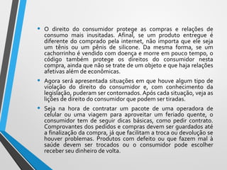 • O direito do consumidor protege as compras e relações de
consumo mais inusitadas. Afinal, se um produto entregue é
diferente do comprado pela internet, não importa que ele seja
um tênis ou um pênis de silicone. Da mesma forma, se um
cachorrinho é vendido com doença e morre em pouco tempo, o
código também protege os direitos do consumidor nesta
compra, ainda que não se trate de um objeto e que haja relações
afetivas além de econômicas.
• Agora será apresentada situações em que houve algum tipo de
violação do direito do consumidor e, com conhecimento da
legislação, puderam ser contornados. Após cada situação, veja as
lições de direito do consumidor que podem ser tiradas.
• Seja na hora de contratar um pacote de uma operadora de
celular ou uma viagem para aproveitar um feriado quente, o
consumidor tem de seguir dicas básicas, como pedir contrato.
Comprovantes dos pedidos e compras devem ser guardados até
a finalização da compra, já que facilitam a troca ou devolução se
houver problemas. Produtos com defeito ou que fazem mal à
saúde devem ser trocados ou o consumidor pode escolher
receber seu dinheiro de volta.
 