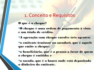 1. Conceito e Requisitos
O que é o cheque?
•O cheque é uma ordem de pagamento à vista
e um título de crédito.
•A operação com cheque envolve três agentes:
•o emitente (emissor ou sacador), que é aquele
que emite o cheque;
•o beneficiário, que é a pessoa a favor de quem
o cheque é emitido; e
•o sacado, que é o banco onde está depositado
o dinheiro do emitente.
 