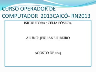 CURSO OPERADOR DE
COMPUTADOR 2013CAICÓ- RN2013
ISRTRUTORA : CÈLIA FÔSECA.
ALUNO: JERLIANE RIBEIRO
AGOSTO DE 2013
 