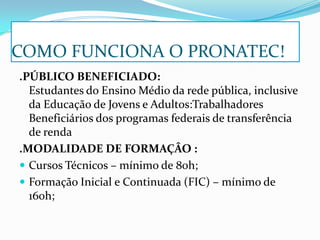 COMO FUNCIONA O PRONATEC!
.PÚBLICO BENEFICIADO:
Estudantes do Ensino Médio da rede pública, inclusive
da Educação de Jovens e Adultos:Trabalhadores
Beneficiários dos programas federais de transferência
de renda
.MODALIDADE DE FORMAÇÂO :
 Cursos Técnicos – mínimo de 80h;
 Formação Inicial e Continuada (FIC) – mínimo de
160h;
 
