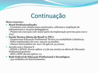 Continuação
Meios existentes:
 Brasil Profissionalizado:
- Convênios com estados para construções, reformas e ampliação de
infraestrutura e recursos pedagógicos;
- Projeto em execução com maior parte da implantação prevista para 2012 e
2013;
 Escola Técnica Aberta do Brasil (e-TEC):
- Proporciona Educação Profissional Técnica na modalidade à distância;
- Pólos implantados até 2010: 259 em 19 estados;
- Alunos matriculados em 2010: 28.996 em 43 cursos;
 Acordo com o Sistema S:
- SENAI e SENAC devem aplicar 2/3 de sua receita na oferta de Educação
Profissional gratuita;
- SESI e SESC devem aplicar 1/3.
 Rede Federal de Educação Profissional e Tecnológica:
- 354 unidades em funcionamento;
 