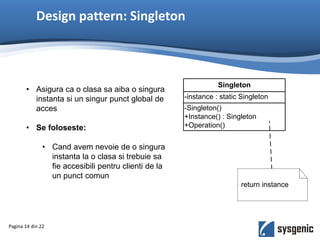 Design pattern: Singleton
• Asigura ca o clasa sa aiba o singura
instanta si un singur punct global de
acces
• Se foloseste:
• Cand avem nevoie de o singura
instanta la o clasa si trebuie sa
fie accesibili pentru clienti de la
un punct comun
Pagina 14 din 22
-Singleton()
+Instance() : Singleton
+Operation()
-instance : static Singleton
Singleton
return instance
 