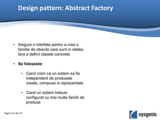 Design pattern: Abstract Factory
• Asigura o interfata pentru a crea o
familie de obiecte care sunt in relatie,
fara a definii clasele concrete
• Se foloseste:
• Cand vrem ca un sistem sa fie
independent de produsele
create, compuse si reprezentate
• Cand un sistem trebuie
configurat cu mai multe familii de
produse
Pagina 15 din 22
 