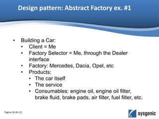 Design pattern: Abstract Factory ex. #1
• Building a Car:
• Client = Me
• Factory Selector = Me, through the Dealer
interface
• Factory: Mercedes, Dacia, Opel, etc
• Products:
• The car itself
• The service
• Consumables: engine oil, engine oil filter,
brake fluid, brake pads, air filter, fuel filter, etc.
Pagina 16 din 22
 