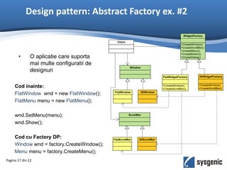 Design pattern: Abstract Factory ex. #2
Pagina 17 din 22
Client
+CreateWindow()
+CreateScrollBar()
+CreateMenu()
+CreateButton()
+CreateDialog()
WidgetFactory
+CreateWindow()
+CreateScrollBar()
FlatWidgetFactory
+CreateWindow()
+CreateScrollBar()
3DWidgetFactory
Window
FlatWindow 3DWindow
ScrollBar
FlatScrollBar 3DScrollBar
• O aplicatie care suporta
mai multe configuratii de
designuri
Cod inainte:
FlatWindow wnd = new FlatWindow();
FlatMenu menu = new FlatMenu();
wnd.SetMenu(menu);
wnd.Show();
Cod cu Factory DP:
Window wnd = factory.CreateWindow();
Menu menu = factory.CreateMenu();
 