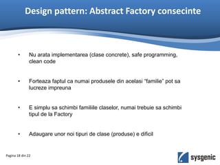 Design pattern: Abstract Factory consecinte
Pagina 18 din 22
• Nu arata implementarea (clase concrete), safe programming,
clean code
• Forteaza faptul ca numai produsele din acelasi “familie” pot sa
lucreze impreuna
• E simplu sa schimbi familiile claselor, numai trebuie sa schimbi
tipul de la Factory
• Adaugare unor noi tipuri de clase (produse) e dificil
 