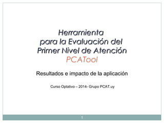 Herramienta
para la Evaluación del
Primer Nivel de Atención
PCATool
Resultados e impacto de la aplicación
Curso Optativo – 2014- Grupo PCAT.uy

1

 