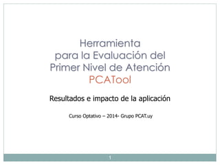 1
Herramienta
para la Evaluación del
Primer Nivel de Atención
PCATool
Resultados e impacto de la aplicación
Curso Optativo – 2014- Grupo PCAT.uy
 