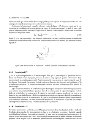 CAPÍTULO 1. SENSORES 22
a una zona en la que tienen tiempo de vida largo por lo que son capaces de llegar al electrodo, este será
un dispositivo rápido en contraposición a las fotorresistencias.
Analicemos la fotocorriente para ello volvamos a mirar la ﬁgura 1.17b demonos cuenta que la cor-
riente (que se considera positiva en el sentido de avance de las cargas positivas) va desde la zona n a la
p es decir es una corriente inversa ello implica que la fórmula 1.18 se modiﬁca apareciendo un término
negativo de la siguiente forma
¬bf¡Q¬i­}®
†‡¯
'¶µ °±
‡‰² rts ––³·– ¬ 
(1.19)
donde
¬ 
es la corriente debida a los fotones o fotocorriente, así pues cuando tengamos luz incidiendo
sobre sobre nuestro fotodiodo la relación I-V evolucionará quedando de la forma que podemos ver en la
ﬁgura1.18
I
V
d
d
Sin luz
Con luz
If
Figura 1.18: Modiﬁcación de la relación I-V en un fotodiodo cuando hay luz incidente.
1.3.3 Fotodiodos PIN
¿Cuál es el principal problema de un fotodiodo pn? Pues que la zona útil para la generación efectiva
de un par electrón hueco es pequeña, tan sólo la zona de carga espacial. ¿Cómo solucionarlo? Pues
incrementando la zona de carga espacial. Para incrementar la zona de carga de espacio se puede hacer de
dos formas. Polarizando fuertemente el diodo en inversa (Despues describiremos los fotodiodos APD)
o añadir entre la zona n y la p una zona no dopada, es decir, una zona intrínseca de ahí el nombre de
fotodiodo pin.
¿Qué sucede en el interior de un fotodiodo pin? Bueno pues apliquemos la misma lógica que es el
caso anterior. Un par electrón hueco generado fuera de la zona de carga de espacio tiene pocas posibili-
dades de ser útil, ahora la zona de carga de espacio ha aumentado ya que al tamaño de esta zona en un
diodo pn hay que añadir la zona i. Podemos hacerla tan grande como queramos. Pues desgraciadamente
no ya que el incremento de la zona de carga de espacio hace disminir el campo eléctrico y por tanto la
velocidad de los portadores y al ﬁnal lo que queda perjudicado es la velocidad así que hay que cumplir
un compromiso entre velocidad y volumen de captación de portadores.
1.3.4 Fotodiodos APD
Por útimo describiremos los fotodiodos APD que es el acronimo de avalanche photodiodes o traducido
fotodiodos de avalancha. Su funcionamiento se basa en la polarización inversa muy fuerte (la segunda
posibilidad que habíamos comentado previamente) al hacer esto se consigue que la zona de carga de
espacio crezca pero también que crezca fuertemente el campo eléctrico en la ZCE. El efecto avalancha lo
podemos ver en la ﬁgura 1.19 los portadores generados al ser acelerados por el campo eléctrico chocan
 