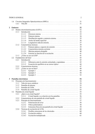 ÍNDICE GENERAL 2
1.6 Circuitos Integrados Optoelectrónicos (OPICs) . . . . . . . . . . . . . . . . . . . . . . 31
1.6.1 TSL260 . . . . . . . . . . . . . . . . . . . . . . . . . . . . . . . . . . . . . . . 31
2 Emisores 32
2.1 Diodos electroluminiscentes (LED’s) . . . . . . . . . . . . . . . . . . . . . . . . . . . . 32
2.1.1 Introducción . . . . . . . . . . . . . . . . . . . . . . . . . . . . . . . . . . . . 32
2.1.1.1 Eﬁciencia interna . . . . . . . . . . . . . . . . . . . . . . . . . . . . 33
2.1.1.2 Potencia interna . . . . . . . . . . . . . . . . . . . . . . . . . . . . . 34
2.1.1.3 Distribución angular y potencia externa . . . . . . . . . . . . . . . . . 35
2.1.1.4 Ancho de banda espectral . . . . . . . . . . . . . . . . . . . . . . . . 36
2.1.1.5 Longitud de onda de emisión. . . . . . . . . . . . . . . . . . . . . . . 37
2.1.2 Características técnicas . . . . . . . . . . . . . . . . . . . . . . . . . . . . . . . 39
2.1.2.1 Potencia óptica y espectro de emisión . . . . . . . . . . . . . . . . . . 39
2.1.2.2 Característica tensión-corriente . . . . . . . . . . . . . . . . . . . . . 40
2.1.2.3 Máxima potencia disipable . . . . . . . . . . . . . . . . . . . . . . . 40
2.1.2.4 Emisión en función de la excitación . . . . . . . . . . . . . . . . . . . 41
2.1.3 ¿Cómo se usa un LED? . . . . . . . . . . . . . . . . . . . . . . . . . . . . . . . 41
2.2 Fundamentos del láser . . . . . . . . . . . . . . . . . . . . . . . . . . . . . . . . . . . 43
2.2.1 Introducción . . . . . . . . . . . . . . . . . . . . . . . . . . . . . . . . . . . . 43
2.2.1.1 Diferencia entre la emisión estimulada y espontánea . . . . . . . . . . 43
2.2.1.2 Ecuación de equilibrio en un emisor óptico . . . . . . . . . . . . . . . 44
2.2.2 Características técnicas . . . . . . . . . . . . . . . . . . . . . . . . . . . . . . . 47
2.2.3 ¿Cómo se usa un láser? . . . . . . . . . . . . . . . . . . . . . . . . . . . . . . . 49
2.2.3.1 Ejemplo 1 . . . . . . . . . . . . . . . . . . . . . . . . . . . . . . . . 49
2.2.3.2 Ejemplo 2 . . . . . . . . . . . . . . . . . . . . . . . . . . . . . . . . 50
2.2.3.3 Ejemplo 3 . . . . . . . . . . . . . . . . . . . . . . . . . . . . . . . . 52
3 Pantallas electrónicas 54
3.1 Principios de funcionamiento . . . . . . . . . . . . . . . . . . . . . . . . . . . . . . . . 54
3.1.1 Tubo de rayos catódicos . . . . . . . . . . . . . . . . . . . . . . . . . . . . . . 54
3.1.2 Pantallas de plasma . . . . . . . . . . . . . . . . . . . . . . . . . . . . . . . . . 55
3.1.3 Pantallas de LEDs . . . . . . . . . . . . . . . . . . . . . . . . . . . . . . . . . 55
3.1.4 Pantallas de cristal líquido . . . . . . . . . . . . . . . . . . . . . . . . . . . . . 55
3.2 Pantallas de cristal líquido . . . . . . . . . . . . . . . . . . . . . . . . . . . . . . . . . 55
3.2.1 ¿Qué es un cristal líquido? . . . . . . . . . . . . . . . . . . . . . . . . . . . . . 55
3.2.1.1 Cristal líquido y su relación con las pantallas . . . . . . . . . . . . . . 56
3.2.2 Características de una pantalla de cristal líquido . . . . . . . . . . . . . . . . . . 57
3.2.3 Principio de funcionamiento . . . . . . . . . . . . . . . . . . . . . . . . . . . . 57
3.2.3.1 Polarización de la luz . . . . . . . . . . . . . . . . . . . . . . . . . . 58
3.2.3.2 Filtros polariradores . . . . . . . . . . . . . . . . . . . . . . . . . . . 58
3.2.3.3 Estructura física de una pantalla de cristal líquido . . . . . . . . . . . 59
3.2.4 Técnicas de excitación de LCDs . . . . . . . . . . . . . . . . . . . . . . . . . . 60
3.2.4.1 Posibles estructuras de los electrodos . . . . . . . . . . . . . . . . . . 60
3.2.4.2 Excitación estática . . . . . . . . . . . . . . . . . . . . . . . . . . . . 60
3.2.4.3 Excitación multiplexada . . . . . . . . . . . . . . . . . . . . . . . . . 61
 