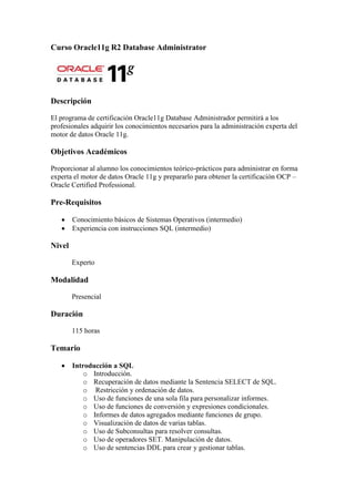 Curso Oracle11g R2 Database Administrator




Descripción

El programa de certificación Oracle11g Database Administrador permitirá a los
profesionales adquirir los conocimientos necesarios para la administración experta del
motor de datos Oracle 11g.

Objetivos Académicos

Proporcionar al alumno los conocimientos teórico-prácticos para administrar en forma
experta el motor de datos Oracle 11g y prepararlo para obtener la certificación OCP –
Oracle Certified Professional.

Pre-Requisitos

        Conocimiento básicos de Sistemas Operativos (intermedio)
        Experiencia con instrucciones SQL (intermedio)

Nivel

        Experto

Modalidad

        Presencial

Duración

        115 horas

Temario

        Introducción a SQL
           o Introducción.
           o Recuperación de datos mediante la Sentencia SELECT de SQL.
           o Restricción y ordenación de datos.
           o Uso de funciones de una sola fila para personalizar informes.
           o Uso de funciones de conversión y expresiones condicionales.
           o Informes de datos agregados mediante funciones de grupo.
           o Visualización de datos de varias tablas.
           o Uso de Subconsultas para resolver consultas.
           o Uso de operadores SET. Manipulación de datos.
           o Uso de sentencias DDL para crear y gestionar tablas.
 