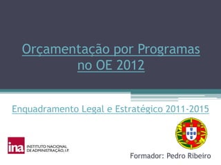 Orçamentação por Programas
         no OE 2012


Enquadramento Legal e Estratégico 2011-2015



                         Formador: Pedro Ribeiro
 