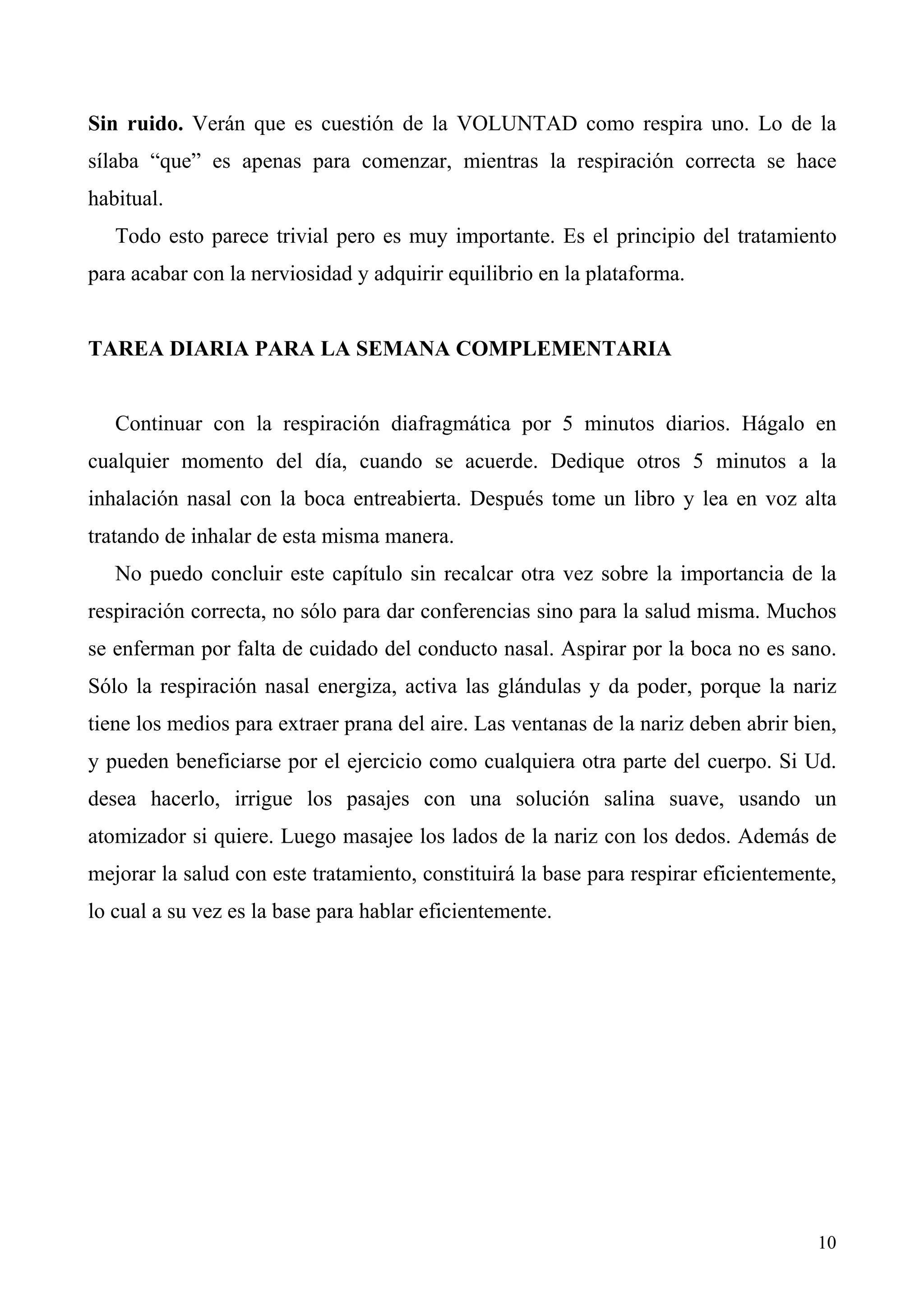 Sin ruido. Verán que es cuestión de la VOLUNTAD como respira uno. Lo de la
sílaba “que” es apenas para comenzar, mientras la respiración correcta se hace
habitual.
   Todo esto parece trivial pero es muy importante. Es el principio del tratamiento
para acabar con la nerviosidad y adquirir equilibrio en la plataforma.


TAREA DIARIA PARA LA SEMANA COMPLEMENTARIA


   Continuar con la respiración diafragmática por 5 minutos diarios. Hágalo en
cualquier momento del día, cuando se acuerde. Dedique otros 5 minutos a la
inhalación nasal con la boca entreabierta. Después tome un libro y lea en voz alta
tratando de inhalar de esta misma manera.
   No puedo concluir este capítulo sin recalcar otra vez sobre la importancia de la
respiración correcta, no sólo para dar conferencias sino para la salud misma. Muchos
se enferman por falta de cuidado del conducto nasal. Aspirar por la boca no es sano.
Sólo la respiración nasal energiza, activa las glándulas y da poder, porque la nariz
tiene los medios para extraer prana del aire. Las ventanas de la nariz deben abrir bien,
y pueden beneficiarse por el ejercicio como cualquiera otra parte del cuerpo. Si Ud.
desea hacerlo, irrigue los pasajes con una solución salina suave, usando un
atomizador si quiere. Luego masajee los lados de la nariz con los dedos. Además de
mejorar la salud con este tratamiento, constituirá la base para respirar eficientemente,
lo cual a su vez es la base para hablar eficientemente.




                                                                                     10
 