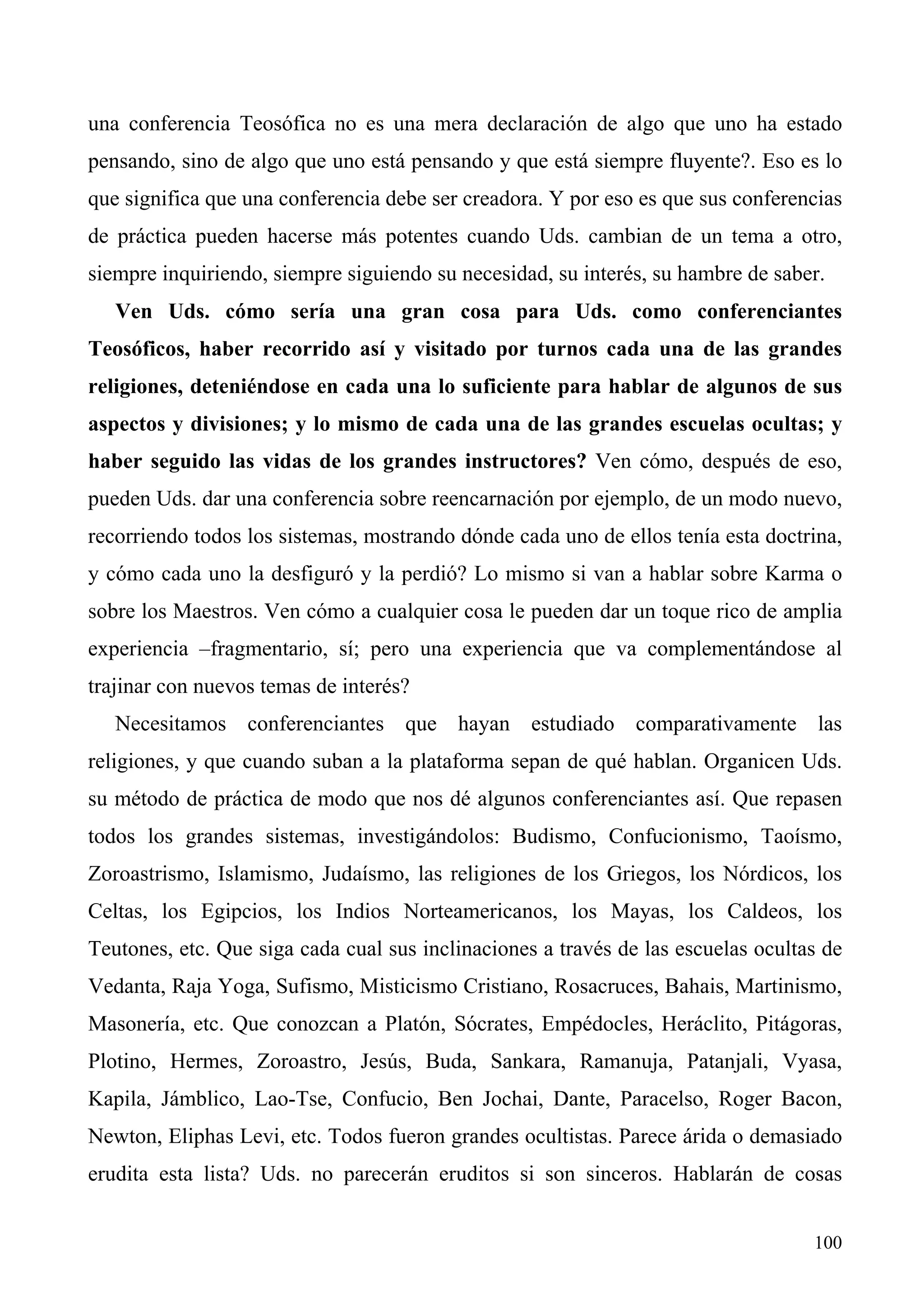 una conferencia Teosófica no es una mera declaración de algo que uno ha estado
pensando, sino de algo que uno está pensando y que está siempre fluyente?. Eso es lo
que significa que una conferencia debe ser creadora. Y por eso es que sus conferencias
de práctica pueden hacerse más potentes cuando Uds. cambian de un tema a otro,
siempre inquiriendo, siempre siguiendo su necesidad, su interés, su hambre de saber.
   Ven Uds. cómo sería una gran cosa para Uds. como conferenciantes
Teosóficos, haber recorrido así y visitado por turnos cada una de las grandes
religiones, deteniéndose en cada una lo suficiente para hablar de algunos de sus
aspectos y divisiones; y lo mismo de cada una de las grandes escuelas ocultas; y
haber seguido las vidas de los grandes instructores? Ven cómo, después de eso,
pueden Uds. dar una conferencia sobre reencarnación por ejemplo, de un modo nuevo,
recorriendo todos los sistemas, mostrando dónde cada uno de ellos tenía esta doctrina,
y cómo cada uno la desfiguró y la perdió? Lo mismo si van a hablar sobre Karma o
sobre los Maestros. Ven cómo a cualquier cosa le pueden dar un toque rico de amplia
experiencia –fragmentario, sí; pero una experiencia que va complementándose al
trajinar con nuevos temas de interés?
   Necesitamos conferenciantes que hayan estudiado comparativamente las
religiones, y que cuando suban a la plataforma sepan de qué hablan. Organicen Uds.
su método de práctica de modo que nos dé algunos conferenciantes así. Que repasen
todos los grandes sistemas, investigándolos: Budismo, Confucionismo, Taoísmo,
Zoroastrismo, Islamismo, Judaísmo, las religiones de los Griegos, los Nórdicos, los
Celtas, los Egipcios, los Indios Norteamericanos, los Mayas, los Caldeos, los
Teutones, etc. Que siga cada cual sus inclinaciones a través de las escuelas ocultas de
Vedanta, Raja Yoga, Sufismo, Misticismo Cristiano, Rosacruces, Bahais, Martinismo,
Masonería, etc. Que conozcan a Platón, Sócrates, Empédocles, Heráclito, Pitágoras,
Plotino, Hermes, Zoroastro, Jesús, Buda, Sankara, Ramanuja, Patanjali, Vyasa,
Kapila, Jámblico, Lao-Tse, Confucio, Ben Jochai, Dante, Paracelso, Roger Bacon,
Newton, Eliphas Levi, etc. Todos fueron grandes ocultistas. Parece árida o demasiado
erudita esta lista? Uds. no parecerán eruditos si son sinceros. Hablarán de cosas


                                                                                   100
 