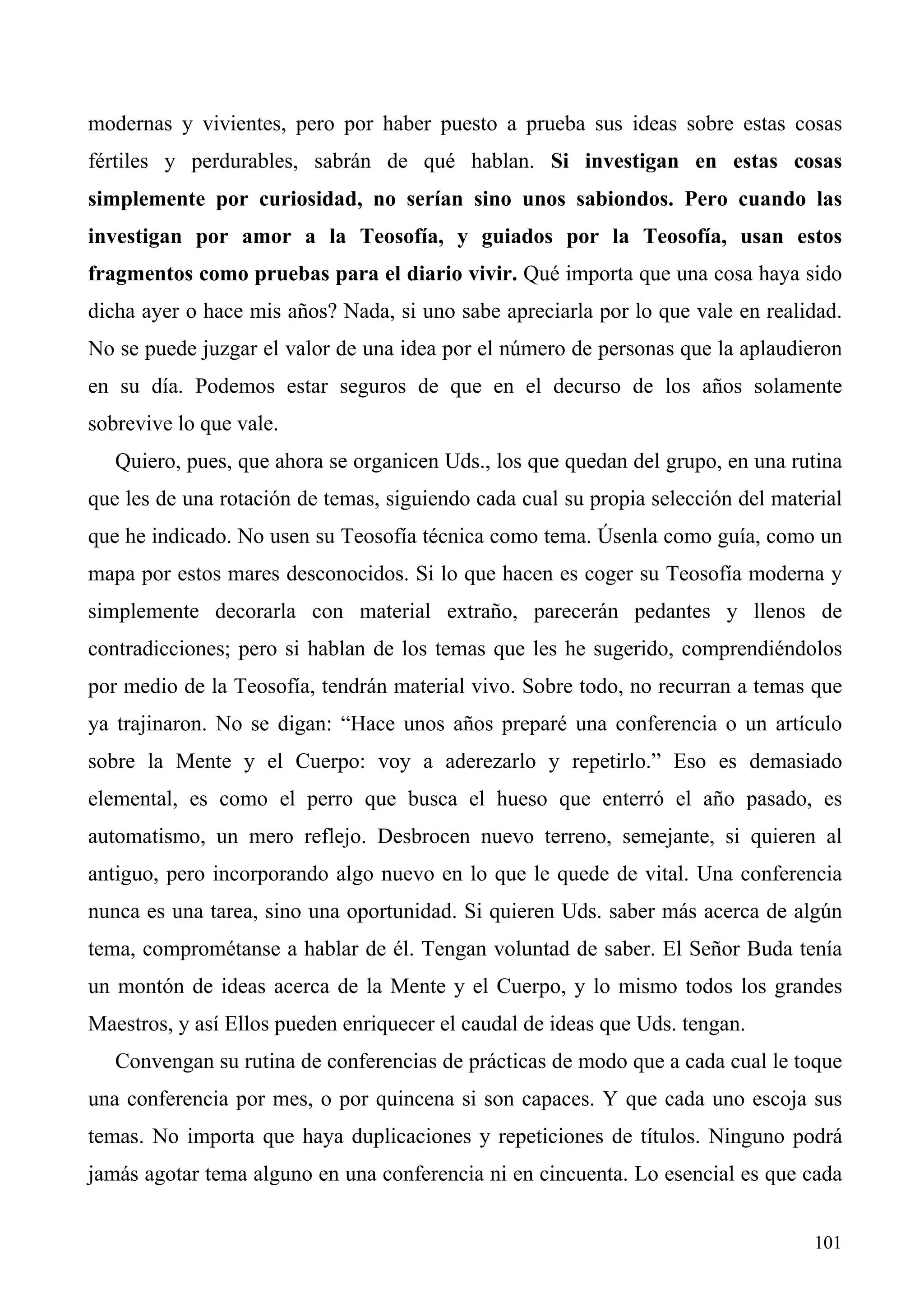modernas y vivientes, pero por haber puesto a prueba sus ideas sobre estas cosas
fértiles y perdurables, sabrán de qué hablan. Si investigan en estas cosas
simplemente por curiosidad, no serían sino unos sabiondos. Pero cuando las
investigan por amor a la Teosofía, y guiados por la Teosofía, usan estos
fragmentos como pruebas para el diario vivir. Qué importa que una cosa haya sido
dicha ayer o hace mis años? Nada, si uno sabe apreciarla por lo que vale en realidad.
No se puede juzgar el valor de una idea por el número de personas que la aplaudieron
en su día. Podemos estar seguros de que en el decurso de los años solamente
sobrevive lo que vale.
   Quiero, pues, que ahora se organicen Uds., los que quedan del grupo, en una rutina
que les de una rotación de temas, siguiendo cada cual su propia selección del material
que he indicado. No usen su Teosofía técnica como tema. Úsenla como guía, como un
mapa por estos mares desconocidos. Si lo que hacen es coger su Teosofía moderna y
simplemente decorarla con material extraño, parecerán pedantes y llenos de
contradicciones; pero si hablan de los temas que les he sugerido, comprendiéndolos
por medio de la Teosofía, tendrán material vivo. Sobre todo, no recurran a temas que
ya trajinaron. No se digan: “Hace unos años preparé una conferencia o un artículo
sobre la Mente y el Cuerpo: voy a aderezarlo y repetirlo.” Eso es demasiado
elemental, es como el perro que busca el hueso que enterró el año pasado, es
automatismo, un mero reflejo. Desbrocen nuevo terreno, semejante, si quieren al
antiguo, pero incorporando algo nuevo en lo que le quede de vital. Una conferencia
nunca es una tarea, sino una oportunidad. Si quieren Uds. saber más acerca de algún
tema, comprométanse a hablar de él. Tengan voluntad de saber. El Señor Buda tenía
un montón de ideas acerca de la Mente y el Cuerpo, y lo mismo todos los grandes
Maestros, y así Ellos pueden enriquecer el caudal de ideas que Uds. tengan.
   Convengan su rutina de conferencias de prácticas de modo que a cada cual le toque
una conferencia por mes, o por quincena si son capaces. Y que cada uno escoja sus
temas. No importa que haya duplicaciones y repeticiones de títulos. Ninguno podrá
jamás agotar tema alguno en una conferencia ni en cincuenta. Lo esencial es que cada


                                                                                  101
 