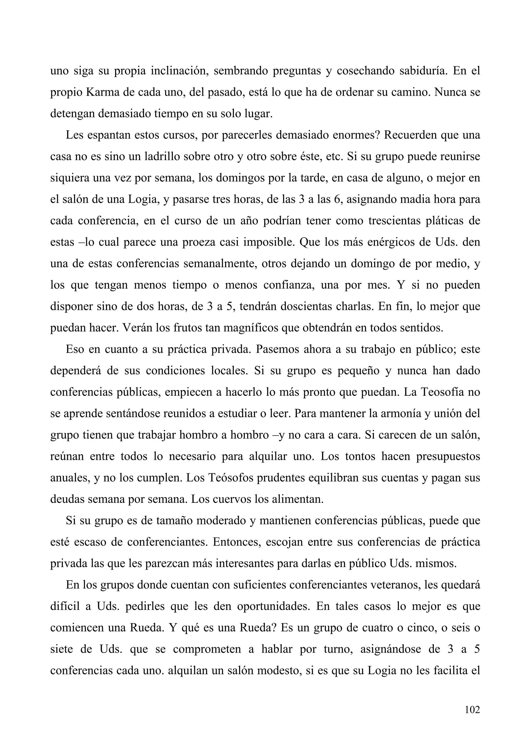 uno siga su propia inclinación, sembrando preguntas y cosechando sabiduría. En el
propio Karma de cada uno, del pasado, está lo que ha de ordenar su camino. Nunca se
detengan demasiado tiempo en su solo lugar.
   Les espantan estos cursos, por parecerles demasiado enormes? Recuerden que una
casa no es sino un ladrillo sobre otro y otro sobre éste, etc. Si su grupo puede reunirse
siquiera una vez por semana, los domingos por la tarde, en casa de alguno, o mejor en
el salón de una Logia, y pasarse tres horas, de las 3 a las 6, asignando madia hora para
cada conferencia, en el curso de un año podrían tener como trescientas pláticas de
estas –lo cual parece una proeza casi imposible. Que los más enérgicos de Uds. den
una de estas conferencias semanalmente, otros dejando un domingo de por medio, y
los que tengan menos tiempo o menos confianza, una por mes. Y si no pueden
disponer sino de dos horas, de 3 a 5, tendrán doscientas charlas. En fin, lo mejor que
puedan hacer. Verán los frutos tan magníficos que obtendrán en todos sentidos.
   Eso en cuanto a su práctica privada. Pasemos ahora a su trabajo en público; este
dependerá de sus condiciones locales. Si su grupo es pequeño y nunca han dado
conferencias públicas, empiecen a hacerlo lo más pronto que puedan. La Teosofía no
se aprende sentándose reunidos a estudiar o leer. Para mantener la armonía y unión del
grupo tienen que trabajar hombro a hombro –y no cara a cara. Si carecen de un salón,
reúnan entre todos lo necesario para alquilar uno. Los tontos hacen presupuestos
anuales, y no los cumplen. Los Teósofos prudentes equilibran sus cuentas y pagan sus
deudas semana por semana. Los cuervos los alimentan.
   Si su grupo es de tamaño moderado y mantienen conferencias públicas, puede que
esté escaso de conferenciantes. Entonces, escojan entre sus conferencias de práctica
privada las que les parezcan más interesantes para darlas en público Uds. mismos.
   En los grupos donde cuentan con suficientes conferenciantes veteranos, les quedará
difícil a Uds. pedirles que les den oportunidades. En tales casos lo mejor es que
comiencen una Rueda. Y qué es una Rueda? Es un grupo de cuatro o cinco, o seis o
siete de Uds. que se comprometen a hablar por turno, asignándose de 3 a 5
conferencias cada uno. alquilan un salón modesto, si es que su Logia no les facilita el


                                                                                     102
 