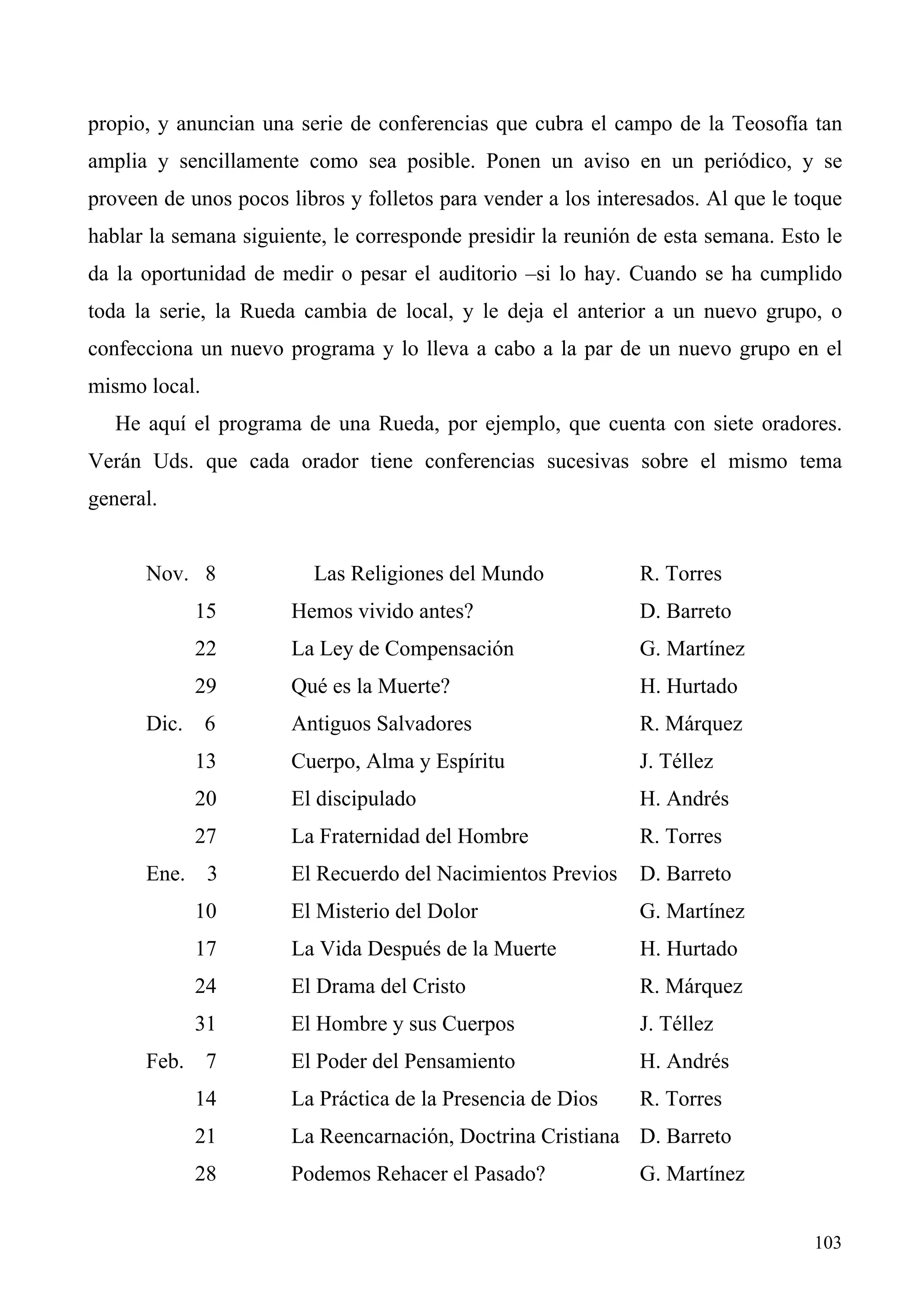propio, y anuncian una serie de conferencias que cubra el campo de la Teosofía tan
amplia y sencillamente como sea posible. Ponen un aviso en un periódico, y se
proveen de unos pocos libros y folletos para vender a los interesados. Al que le toque
hablar la semana siguiente, le corresponde presidir la reunión de esta semana. Esto le
da la oportunidad de medir o pesar el auditorio –si lo hay. Cuando se ha cumplido
toda la serie, la Rueda cambia de local, y le deja el anterior a un nuevo grupo, o
confecciona un nuevo programa y lo lleva a cabo a la par de un nuevo grupo en el
mismo local.
   He aquí el programa de una Rueda, por ejemplo, que cuenta con siete oradores.
Verán Uds. que cada orador tiene conferencias sucesivas sobre el mismo tema
general.


      Nov. 8             Las Religiones del Mundo             R. Torres
            15         Hemos vivido antes?                    D. Barreto
            22         La Ley de Compensación                 G. Martínez
            29         Qué es la Muerte?                      H. Hurtado
      Dic. 6           Antiguos Salvadores                    R. Márquez
            13         Cuerpo, Alma y Espíritu                J. Téllez
            20         El discipulado                         H. Andrés
            27         La Fraternidad del Hombre              R. Torres
      Ene. 3           El Recuerdo del Nacimientos Previos    D. Barreto
            10         El Misterio del Dolor                  G. Martínez
            17         La Vida Después de la Muerte           H. Hurtado
            24         El Drama del Cristo                    R. Márquez
            31         El Hombre y sus Cuerpos                J. Téllez
      Feb. 7           El Poder del Pensamiento               H. Andrés
            14         La Práctica de la Presencia de Dios    R. Torres
            21         La Reencarnación, Doctrina Cristiana D. Barreto
            28         Podemos Rehacer el Pasado?             G. Martínez


                                                                                  103
 