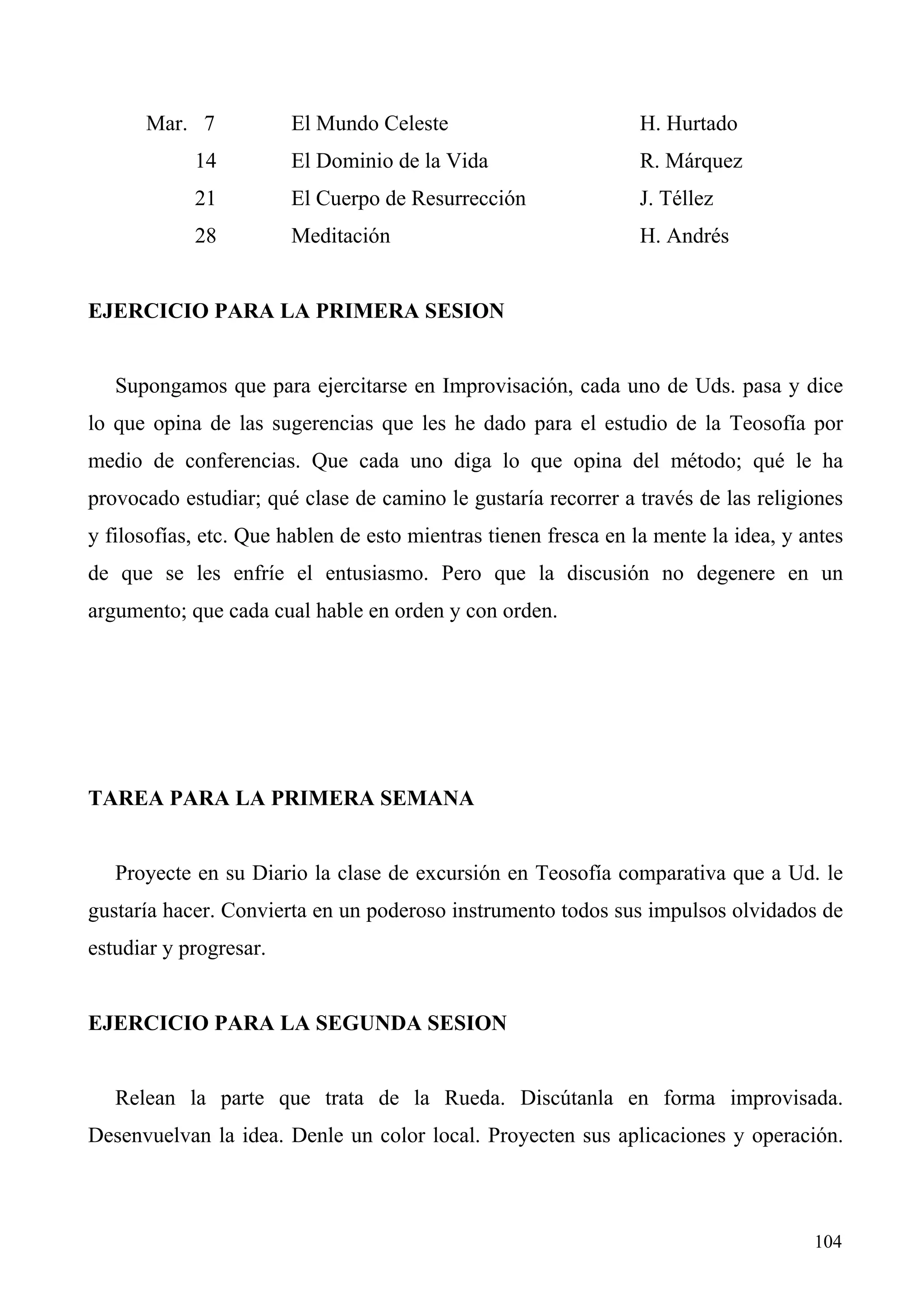 Mar. 7            El Mundo Celeste                         H. Hurtado
            14          El Dominio de la Vida                    R. Márquez
            21          El Cuerpo de Resurrección                J. Téllez
            28          Meditación                               H. Andrés


EJERCICIO PARA LA PRIMERA SESION


   Supongamos que para ejercitarse en Improvisación, cada uno de Uds. pasa y dice
lo que opina de las sugerencias que les he dado para el estudio de la Teosofía por
medio de conferencias. Que cada uno diga lo que opina del método; qué le ha
provocado estudiar; qué clase de camino le gustaría recorrer a través de las religiones
y filosofías, etc. Que hablen de esto mientras tienen fresca en la mente la idea, y antes
de que se les enfríe el entusiasmo. Pero que la discusión no degenere en un
argumento; que cada cual hable en orden y con orden.




TAREA PARA LA PRIMERA SEMANA


   Proyecte en su Diario la clase de excursión en Teosofía comparativa que a Ud. le
gustaría hacer. Convierta en un poderoso instrumento todos sus impulsos olvidados de
estudiar y progresar.


EJERCICIO PARA LA SEGUNDA SESION


   Relean la parte que trata de la Rueda. Discútanla en forma improvisada.
Desenvuelvan la idea. Denle un color local. Proyecten sus aplicaciones y operación.



                                                                                     104
 