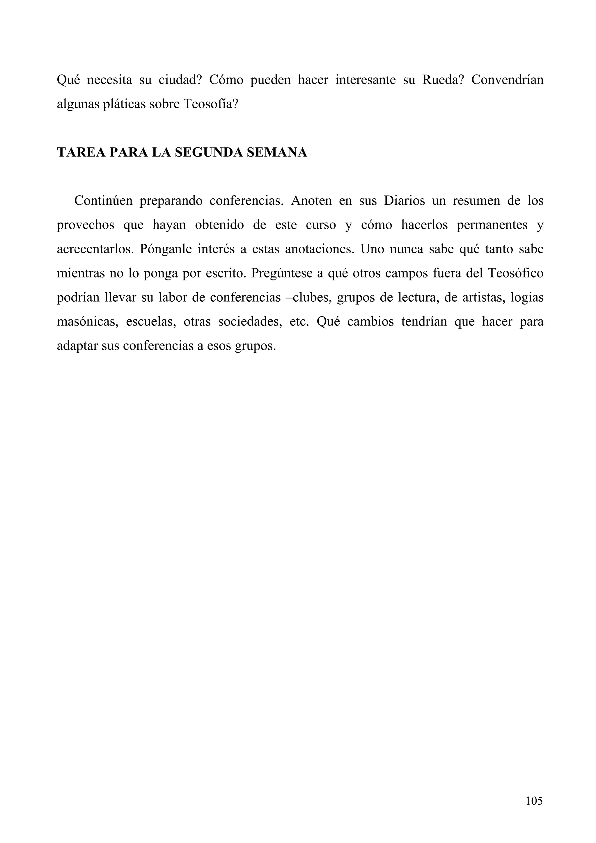 Qué necesita su ciudad? Cómo pueden hacer interesante su Rueda? Convendrían
algunas pláticas sobre Teosofía?


TAREA PARA LA SEGUNDA SEMANA


   Continúen preparando conferencias. Anoten en sus Diarios un resumen de los
provechos que hayan obtenido de este curso y cómo hacerlos permanentes y
acrecentarlos. Pónganle interés a estas anotaciones. Uno nunca sabe qué tanto sabe
mientras no lo ponga por escrito. Pregúntese a qué otros campos fuera del Teosófico
podrían llevar su labor de conferencias –clubes, grupos de lectura, de artistas, logias
masónicas, escuelas, otras sociedades, etc. Qué cambios tendrían que hacer para
adaptar sus conferencias a esos grupos.




                                                                                   105
 