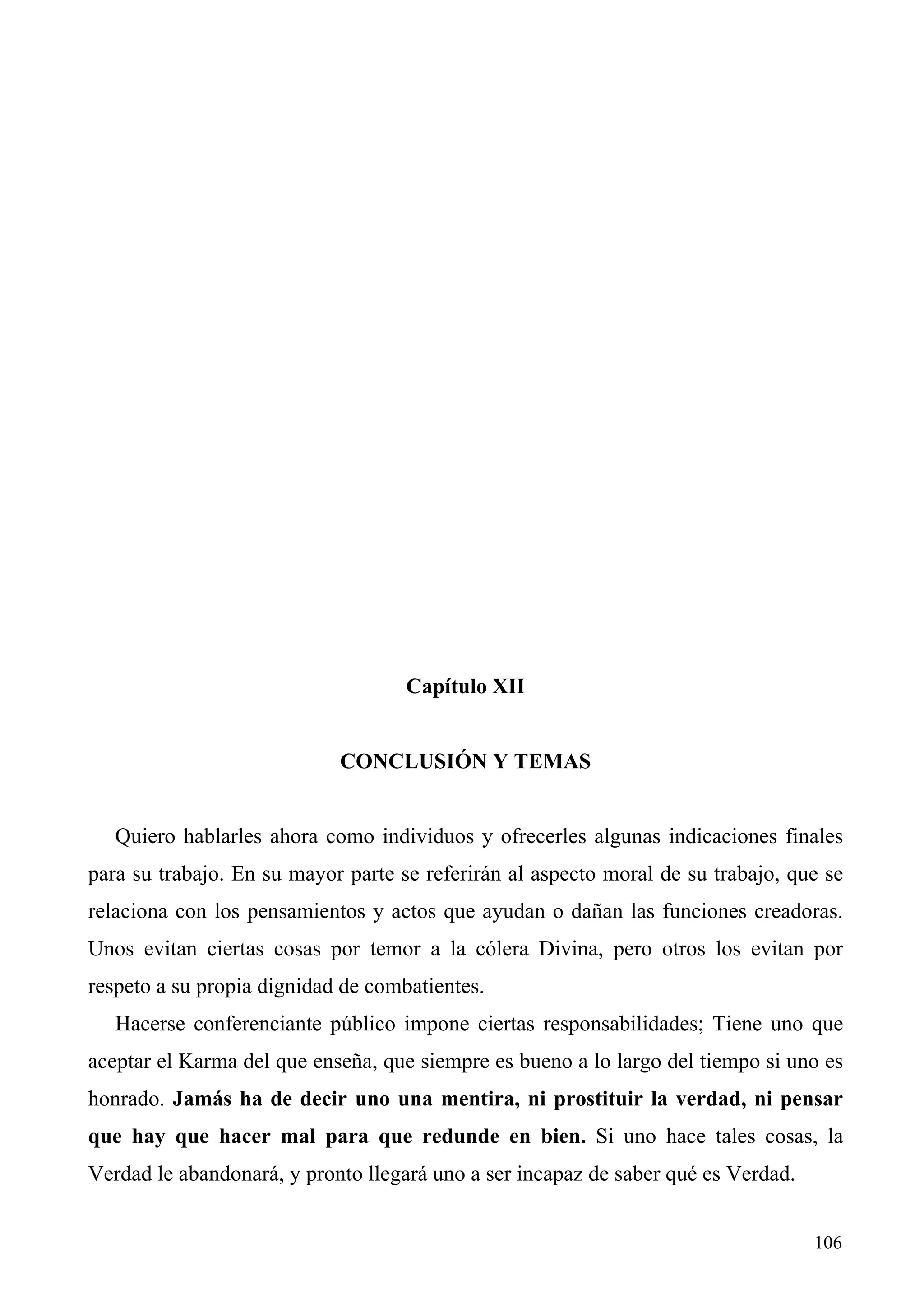 Capítulo XII


                            CONCLUSIÓN Y TEMAS


   Quiero hablarles ahora como individuos y ofrecerles algunas indicaciones finales
para su trabajo. En su mayor parte se referirán al aspecto moral de su trabajo, que se
relaciona con los pensamientos y actos que ayudan o dañan las funciones creadoras.
Unos evitan ciertas cosas por temor a la cólera Divina, pero otros los evitan por
respeto a su propia dignidad de combatientes.
   Hacerse conferenciante público impone ciertas responsabilidades; Tiene uno que
aceptar el Karma del que enseña, que siempre es bueno a lo largo del tiempo si uno es
honrado. Jamás ha de decir uno una mentira, ni prostituir la verdad, ni pensar
que hay que hacer mal para que redunde en bien. Si uno hace tales cosas, la
Verdad le abandonará, y pronto llegará uno a ser incapaz de saber qué es Verdad.


                                                                                   106
 