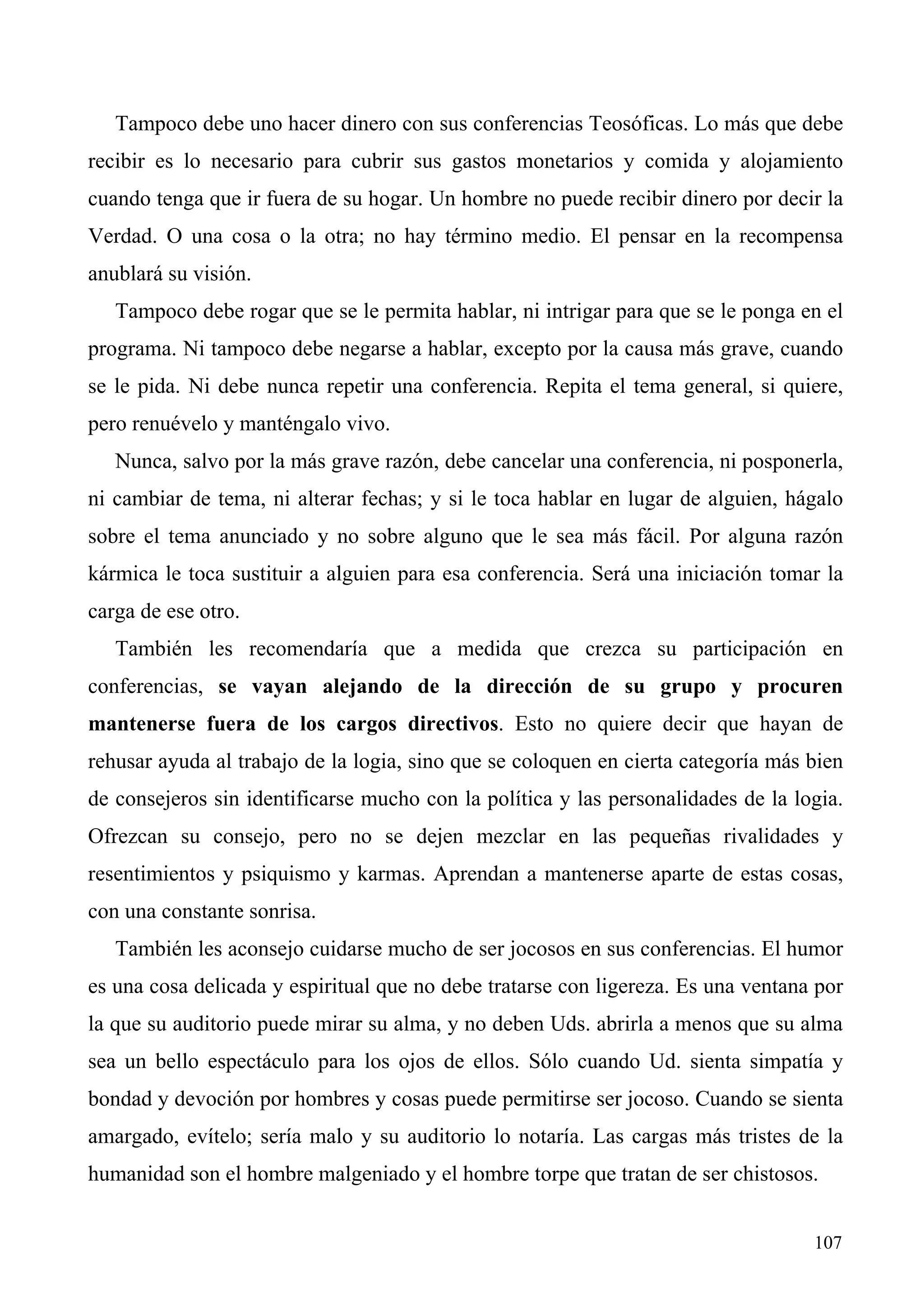 Tampoco debe uno hacer dinero con sus conferencias Teosóficas. Lo más que debe
recibir es lo necesario para cubrir sus gastos monetarios y comida y alojamiento
cuando tenga que ir fuera de su hogar. Un hombre no puede recibir dinero por decir la
Verdad. O una cosa o la otra; no hay término medio. El pensar en la recompensa
anublará su visión.
   Tampoco debe rogar que se le permita hablar, ni intrigar para que se le ponga en el
programa. Ni tampoco debe negarse a hablar, excepto por la causa más grave, cuando
se le pida. Ni debe nunca repetir una conferencia. Repita el tema general, si quiere,
pero renuévelo y manténgalo vivo.
   Nunca, salvo por la más grave razón, debe cancelar una conferencia, ni posponerla,
ni cambiar de tema, ni alterar fechas; y si le toca hablar en lugar de alguien, hágalo
sobre el tema anunciado y no sobre alguno que le sea más fácil. Por alguna razón
kármica le toca sustituir a alguien para esa conferencia. Será una iniciación tomar la
carga de ese otro.
   También les recomendaría que a medida que crezca su participación en
conferencias, se vayan alejando de la dirección de su grupo y procuren
mantenerse fuera de los cargos directivos. Esto no quiere decir que hayan de
rehusar ayuda al trabajo de la logia, sino que se coloquen en cierta categoría más bien
de consejeros sin identificarse mucho con la política y las personalidades de la logia.
Ofrezcan su consejo, pero no se dejen mezclar en las pequeñas rivalidades y
resentimientos y psiquismo y karmas. Aprendan a mantenerse aparte de estas cosas,
con una constante sonrisa.
   También les aconsejo cuidarse mucho de ser jocosos en sus conferencias. El humor
es una cosa delicada y espiritual que no debe tratarse con ligereza. Es una ventana por
la que su auditorio puede mirar su alma, y no deben Uds. abrirla a menos que su alma
sea un bello espectáculo para los ojos de ellos. Sólo cuando Ud. sienta simpatía y
bondad y devoción por hombres y cosas puede permitirse ser jocoso. Cuando se sienta
amargado, evítelo; sería malo y su auditorio lo notaría. Las cargas más tristes de la
humanidad son el hombre malgeniado y el hombre torpe que tratan de ser chistosos.


                                                                                   107
 