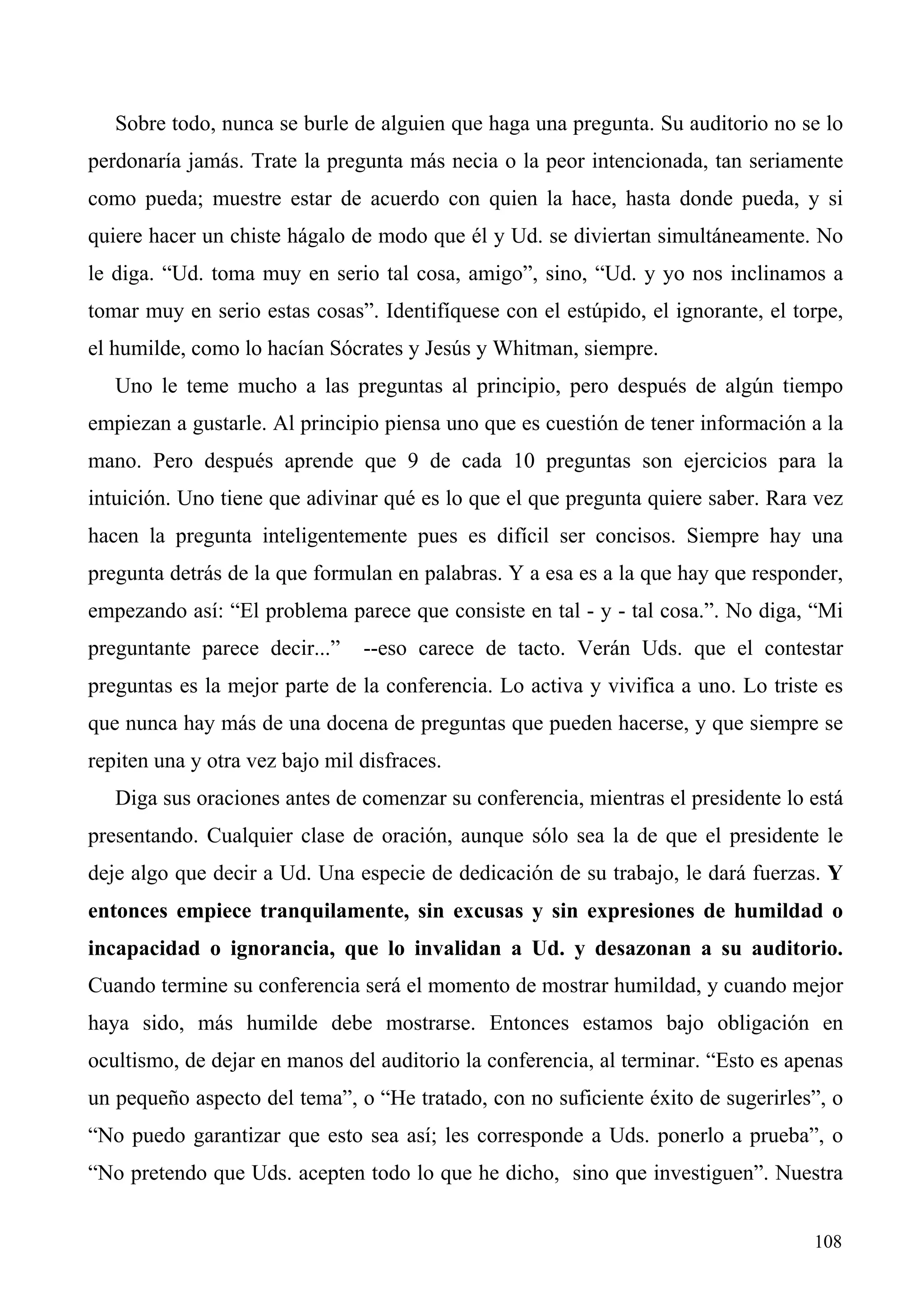 Sobre todo, nunca se burle de alguien que haga una pregunta. Su auditorio no se lo
perdonaría jamás. Trate la pregunta más necia o la peor intencionada, tan seriamente
como pueda; muestre estar de acuerdo con quien la hace, hasta donde pueda, y si
quiere hacer un chiste hágalo de modo que él y Ud. se diviertan simultáneamente. No
le diga. “Ud. toma muy en serio tal cosa, amigo”, sino, “Ud. y yo nos inclinamos a
tomar muy en serio estas cosas”. Identifíquese con el estúpido, el ignorante, el torpe,
el humilde, como lo hacían Sócrates y Jesús y Whitman, siempre.
   Uno le teme mucho a las preguntas al principio, pero después de algún tiempo
empiezan a gustarle. Al principio piensa uno que es cuestión de tener información a la
mano. Pero después aprende que 9 de cada 10 preguntas son ejercicios para la
intuición. Uno tiene que adivinar qué es lo que el que pregunta quiere saber. Rara vez
hacen la pregunta inteligentemente pues es difícil ser concisos. Siempre hay una
pregunta detrás de la que formulan en palabras. Y a esa es a la que hay que responder,
empezando así: “El problema parece que consiste en tal - y - tal cosa.”. No diga, “Mi
preguntante parece decir...”    --eso carece de tacto. Verán Uds. que el contestar
preguntas es la mejor parte de la conferencia. Lo activa y vivifica a uno. Lo triste es
que nunca hay más de una docena de preguntas que pueden hacerse, y que siempre se
repiten una y otra vez bajo mil disfraces.
   Diga sus oraciones antes de comenzar su conferencia, mientras el presidente lo está
presentando. Cualquier clase de oración, aunque sólo sea la de que el presidente le
deje algo que decir a Ud. Una especie de dedicación de su trabajo, le dará fuerzas. Y
entonces empiece tranquilamente, sin excusas y sin expresiones de humildad o
incapacidad o ignorancia, que lo invalidan a Ud. y desazonan a su auditorio.
Cuando termine su conferencia será el momento de mostrar humildad, y cuando mejor
haya sido, más humilde debe mostrarse. Entonces estamos bajo obligación en
ocultismo, de dejar en manos del auditorio la conferencia, al terminar. “Esto es apenas
un pequeño aspecto del tema”, o “He tratado, con no suficiente éxito de sugerirles”, o
“No puedo garantizar que esto sea así; les corresponde a Uds. ponerlo a prueba”, o
“No pretendo que Uds. acepten todo lo que he dicho, sino que investiguen”. Nuestra


                                                                                   108
 