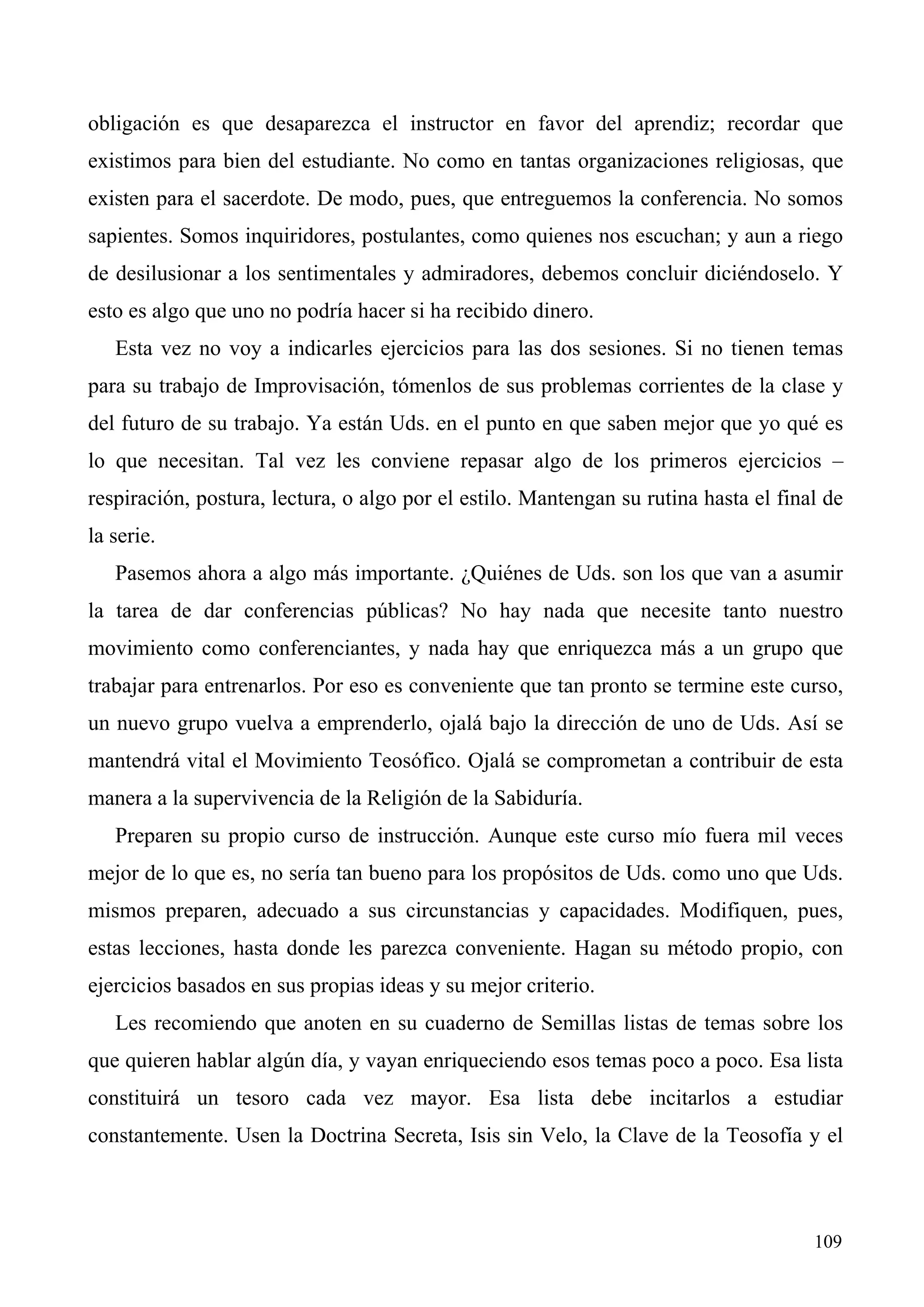 obligación es que desaparezca el instructor en favor del aprendiz; recordar que
existimos para bien del estudiante. No como en tantas organizaciones religiosas, que
existen para el sacerdote. De modo, pues, que entreguemos la conferencia. No somos
sapientes. Somos inquiridores, postulantes, como quienes nos escuchan; y aun a riego
de desilusionar a los sentimentales y admiradores, debemos concluir diciéndoselo. Y
esto es algo que uno no podría hacer si ha recibido dinero.
   Esta vez no voy a indicarles ejercicios para las dos sesiones. Si no tienen temas
para su trabajo de Improvisación, tómenlos de sus problemas corrientes de la clase y
del futuro de su trabajo. Ya están Uds. en el punto en que saben mejor que yo qué es
lo que necesitan. Tal vez les conviene repasar algo de los primeros ejercicios –
respiración, postura, lectura, o algo por el estilo. Mantengan su rutina hasta el final de
la serie.
   Pasemos ahora a algo más importante. ¿Quiénes de Uds. son los que van a asumir
la tarea de dar conferencias públicas? No hay nada que necesite tanto nuestro
movimiento como conferenciantes, y nada hay que enriquezca más a un grupo que
trabajar para entrenarlos. Por eso es conveniente que tan pronto se termine este curso,
un nuevo grupo vuelva a emprenderlo, ojalá bajo la dirección de uno de Uds. Así se
mantendrá vital el Movimiento Teosófico. Ojalá se comprometan a contribuir de esta
manera a la supervivencia de la Religión de la Sabiduría.
   Preparen su propio curso de instrucción. Aunque este curso mío fuera mil veces
mejor de lo que es, no sería tan bueno para los propósitos de Uds. como uno que Uds.
mismos preparen, adecuado a sus circunstancias y capacidades. Modifiquen, pues,
estas lecciones, hasta donde les parezca conveniente. Hagan su método propio, con
ejercicios basados en sus propias ideas y su mejor criterio.
   Les recomiendo que anoten en su cuaderno de Semillas listas de temas sobre los
que quieren hablar algún día, y vayan enriqueciendo esos temas poco a poco. Esa lista
constituirá un tesoro cada vez mayor. Esa lista debe incitarlos a estudiar
constantemente. Usen la Doctrina Secreta, Isis sin Velo, la Clave de la Teosofía y el



                                                                                      109
 