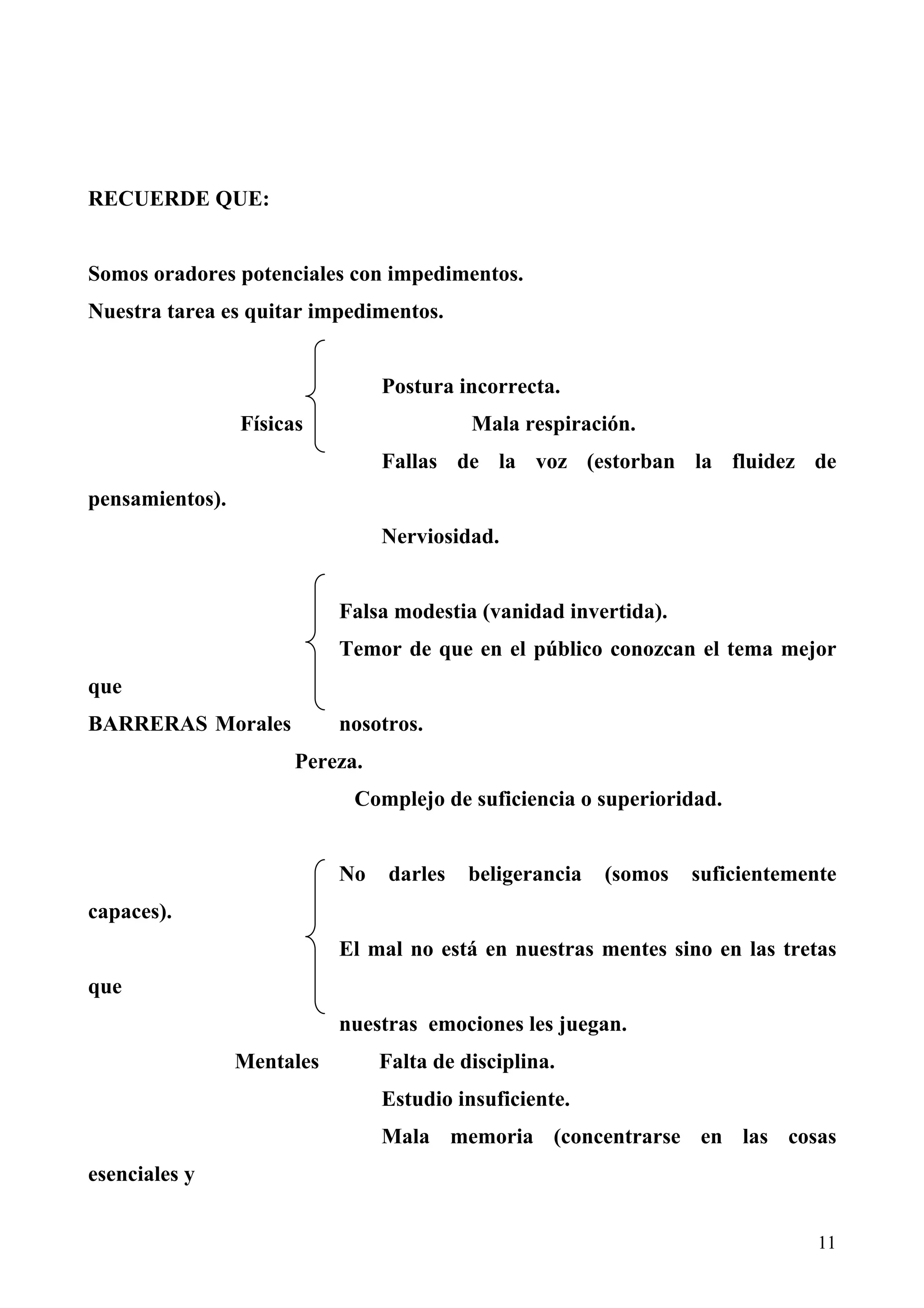 RECUERDE QUE:


Somos oradores potenciales con impedimentos.
Nuestra tarea es quitar impedimentos.


                                 Postura incorrecta.
                 Físicas                   Mala respiración.
                                 Fallas de la voz (estorban la fluidez de
pensamientos).
                                 Nerviosidad.


                            Falsa modestia (vanidad invertida).
                            Temor de que en el público conozcan el tema mejor
que
BARRERAS Morales            nosotros.
                       Pereza.
                             Complejo de suficiencia o superioridad.


                            No    darles   beligerancia   (somos   suficientemente
capaces).
                            El mal no está en nuestras mentes sino en las tretas
que
                            nuestras emociones les juegan.
                 Mentales        Falta de disciplina.
                                 Estudio insuficiente.
                                 Mala memoria (concentrarse en las cosas
esenciales y


                                                                                11
 