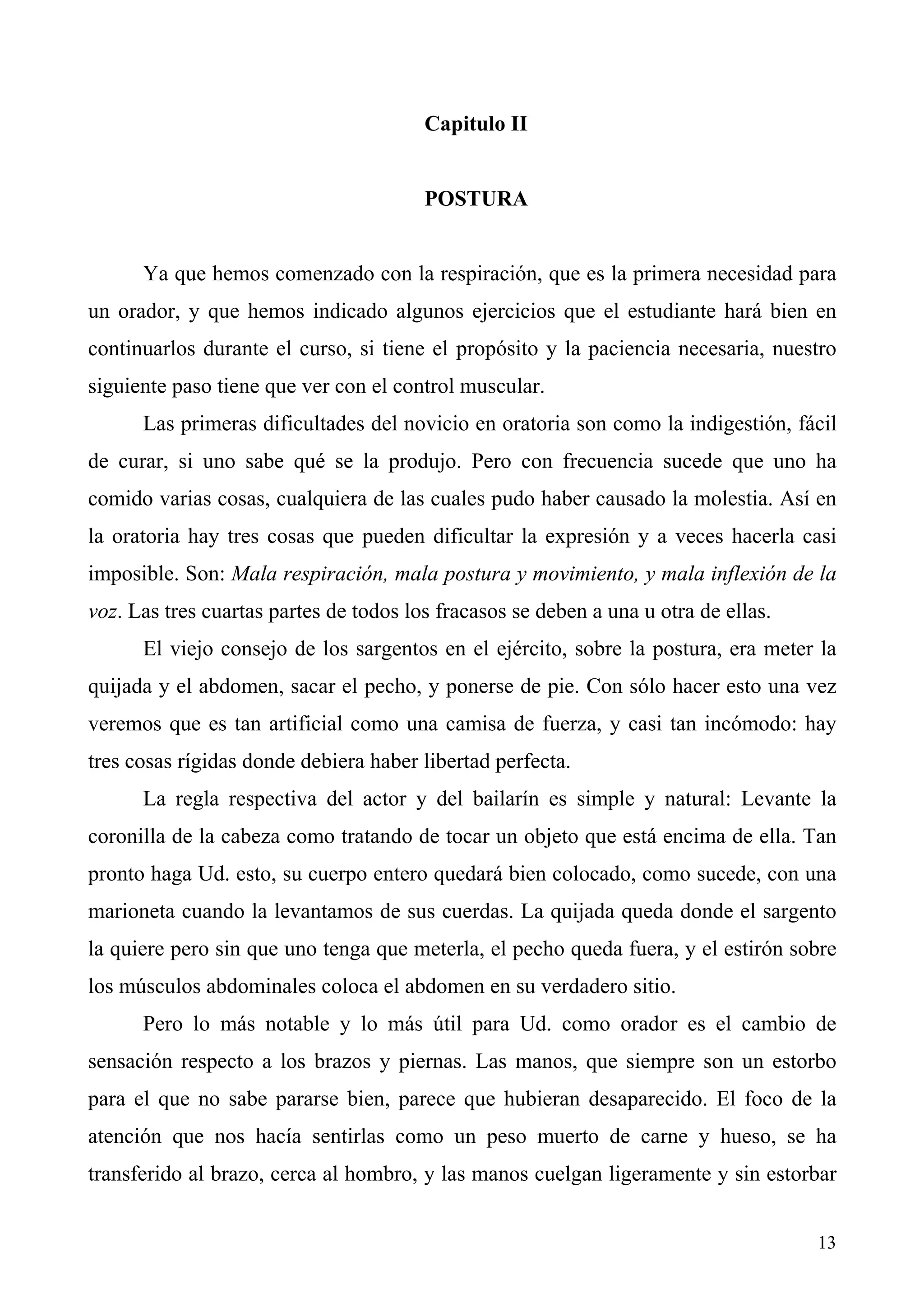 Capitulo II


                                        POSTURA


      Ya que hemos comenzado con la respiración, que es la primera necesidad para
un orador, y que hemos indicado algunos ejercicios que el estudiante hará bien en
continuarlos durante el curso, si tiene el propósito y la paciencia necesaria, nuestro
siguiente paso tiene que ver con el control muscular.
      Las primeras dificultades del novicio en oratoria son como la indigestión, fácil
de curar, si uno sabe qué se la produjo. Pero con frecuencia sucede que uno ha
comido varias cosas, cualquiera de las cuales pudo haber causado la molestia. Así en
la oratoria hay tres cosas que pueden dificultar la expresión y a veces hacerla casi
imposible. Son: Mala respiración, mala postura y movimiento, y mala inflexión de la
voz. Las tres cuartas partes de todos los fracasos se deben a una u otra de ellas.
      El viejo consejo de los sargentos en el ejército, sobre la postura, era meter la
quijada y el abdomen, sacar el pecho, y ponerse de pie. Con sólo hacer esto una vez
veremos que es tan artificial como una camisa de fuerza, y casi tan incómodo: hay
tres cosas rígidas donde debiera haber libertad perfecta.
      La regla respectiva del actor y del bailarín es simple y natural: Levante la
coronilla de la cabeza como tratando de tocar un objeto que está encima de ella. Tan
pronto haga Ud. esto, su cuerpo entero quedará bien colocado, como sucede, con una
marioneta cuando la levantamos de sus cuerdas. La quijada queda donde el sargento
la quiere pero sin que uno tenga que meterla, el pecho queda fuera, y el estirón sobre
los músculos abdominales coloca el abdomen en su verdadero sitio.
      Pero lo más notable y lo más útil para Ud. como orador es el cambio de
sensación respecto a los brazos y piernas. Las manos, que siempre son un estorbo
para el que no sabe pararse bien, parece que hubieran desaparecido. El foco de la
atención que nos hacía sentirlas como un peso muerto de carne y hueso, se ha
transferido al brazo, cerca al hombro, y las manos cuelgan ligeramente y sin estorbar


                                                                                     13
 