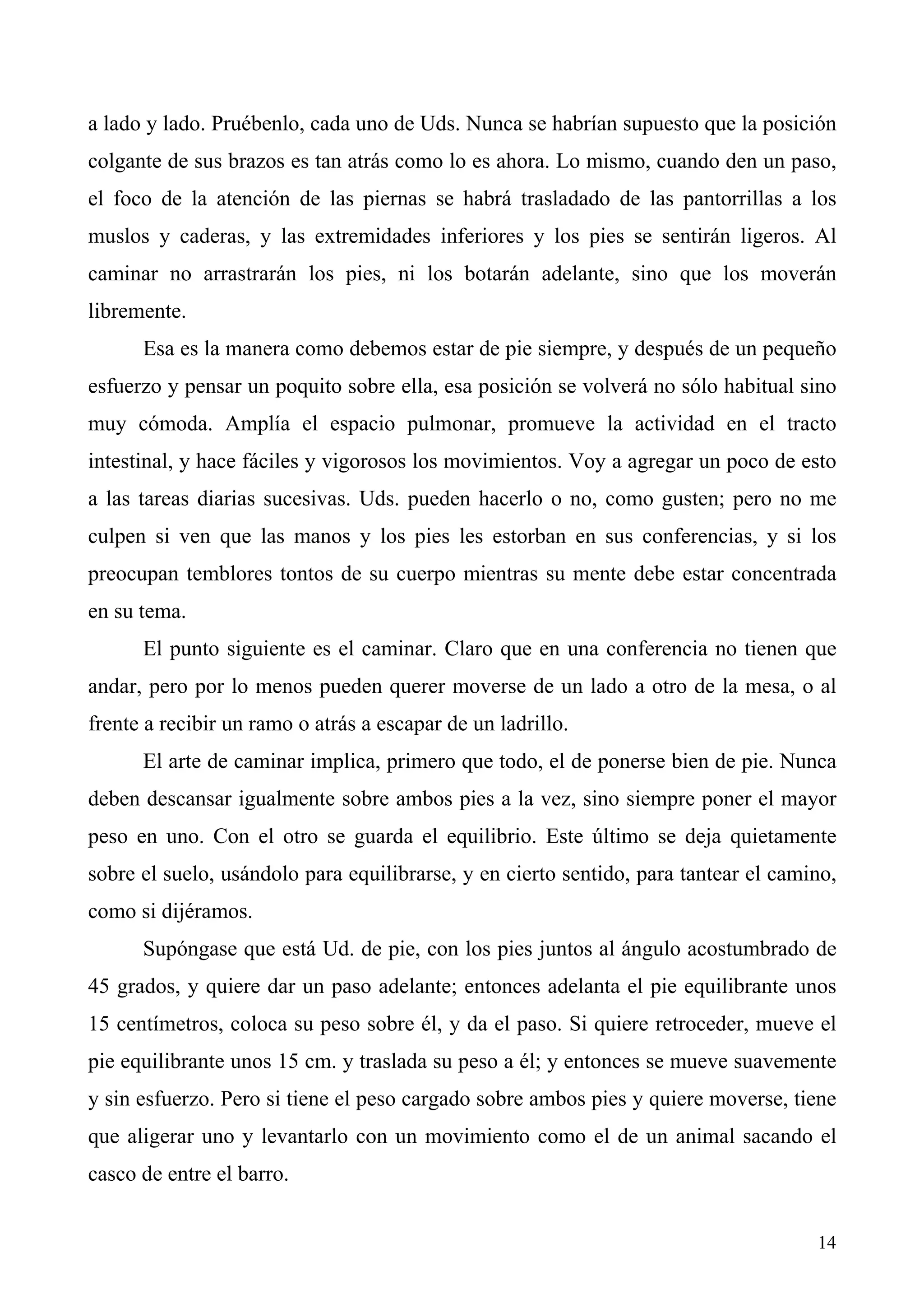 a lado y lado. Pruébenlo, cada uno de Uds. Nunca se habrían supuesto que la posición
colgante de sus brazos es tan atrás como lo es ahora. Lo mismo, cuando den un paso,
el foco de la atención de las piernas se habrá trasladado de las pantorrillas a los
muslos y caderas, y las extremidades inferiores y los pies se sentirán ligeros. Al
caminar no arrastrarán los pies, ni los botarán adelante, sino que los moverán
libremente.
      Esa es la manera como debemos estar de pie siempre, y después de un pequeño
esfuerzo y pensar un poquito sobre ella, esa posición se volverá no sólo habitual sino
muy cómoda. Amplía el espacio pulmonar, promueve la actividad en el tracto
intestinal, y hace fáciles y vigorosos los movimientos. Voy a agregar un poco de esto
a las tareas diarias sucesivas. Uds. pueden hacerlo o no, como gusten; pero no me
culpen si ven que las manos y los pies les estorban en sus conferencias, y si los
preocupan temblores tontos de su cuerpo mientras su mente debe estar concentrada
en su tema.
      El punto siguiente es el caminar. Claro que en una conferencia no tienen que
andar, pero por lo menos pueden querer moverse de un lado a otro de la mesa, o al
frente a recibir un ramo o atrás a escapar de un ladrillo.
      El arte de caminar implica, primero que todo, el de ponerse bien de pie. Nunca
deben descansar igualmente sobre ambos pies a la vez, sino siempre poner el mayor
peso en uno. Con el otro se guarda el equilibrio. Este último se deja quietamente
sobre el suelo, usándolo para equilibrarse, y en cierto sentido, para tantear el camino,
como si dijéramos.
      Supóngase que está Ud. de pie, con los pies juntos al ángulo acostumbrado de
45 grados, y quiere dar un paso adelante; entonces adelanta el pie equilibrante unos
15 centímetros, coloca su peso sobre él, y da el paso. Si quiere retroceder, mueve el
pie equilibrante unos 15 cm. y traslada su peso a él; y entonces se mueve suavemente
y sin esfuerzo. Pero si tiene el peso cargado sobre ambos pies y quiere moverse, tiene
que aligerar uno y levantarlo con un movimiento como el de un animal sacando el
casco de entre el barro.


                                                                                     14
 