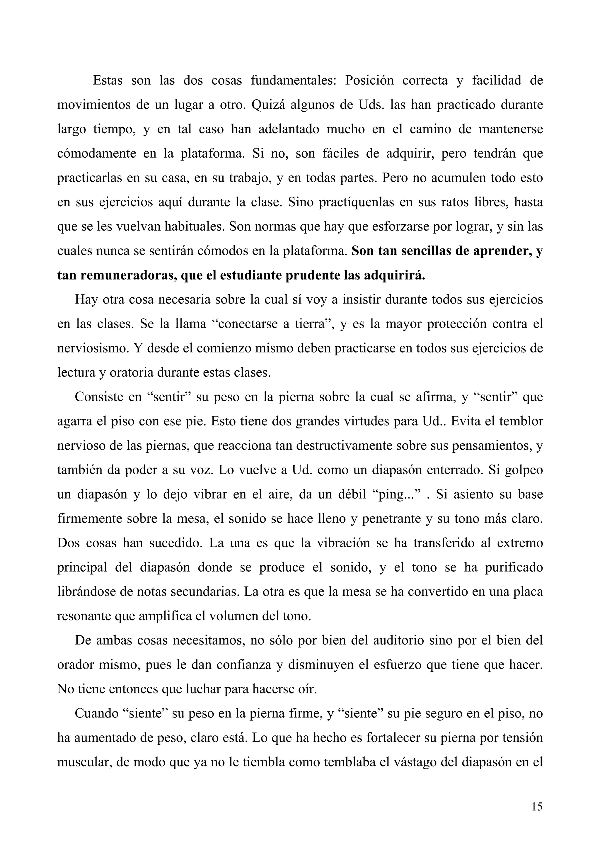 Estas son las dos cosas fundamentales: Posición correcta y facilidad de
movimientos de un lugar a otro. Quizá algunos de Uds. las han practicado durante
largo tiempo, y en tal caso han adelantado mucho en el camino de mantenerse
cómodamente en la plataforma. Si no, son fáciles de adquirir, pero tendrán que
practicarlas en su casa, en su trabajo, y en todas partes. Pero no acumulen todo esto
en sus ejercicios aquí durante la clase. Sino practíquenlas en sus ratos libres, hasta
que se les vuelvan habituales. Son normas que hay que esforzarse por lograr, y sin las
cuales nunca se sentirán cómodos en la plataforma. Son tan sencillas de aprender, y
tan remuneradoras, que el estudiante prudente las adquirirá.
   Hay otra cosa necesaria sobre la cual sí voy a insistir durante todos sus ejercicios
en las clases. Se la llama “conectarse a tierra”, y es la mayor protección contra el
nerviosismo. Y desde el comienzo mismo deben practicarse en todos sus ejercicios de
lectura y oratoria durante estas clases.
   Consiste en “sentir” su peso en la pierna sobre la cual se afirma, y “sentir” que
agarra el piso con ese pie. Esto tiene dos grandes virtudes para Ud.. Evita el temblor
nervioso de las piernas, que reacciona tan destructivamente sobre sus pensamientos, y
también da poder a su voz. Lo vuelve a Ud. como un diapasón enterrado. Si golpeo
un diapasón y lo dejo vibrar en el aire, da un débil “ping...” . Si asiento su base
firmemente sobre la mesa, el sonido se hace lleno y penetrante y su tono más claro.
Dos cosas han sucedido. La una es que la vibración se ha transferido al extremo
principal del diapasón donde se produce el sonido, y el tono se ha purificado
librándose de notas secundarias. La otra es que la mesa se ha convertido en una placa
resonante que amplifica el volumen del tono.
   De ambas cosas necesitamos, no sólo por bien del auditorio sino por el bien del
orador mismo, pues le dan confianza y disminuyen el esfuerzo que tiene que hacer.
No tiene entonces que luchar para hacerse oír.
   Cuando “siente” su peso en la pierna firme, y “siente” su pie seguro en el piso, no
ha aumentado de peso, claro está. Lo que ha hecho es fortalecer su pierna por tensión
muscular, de modo que ya no le tiembla como temblaba el vástago del diapasón en el


                                                                                    15
 