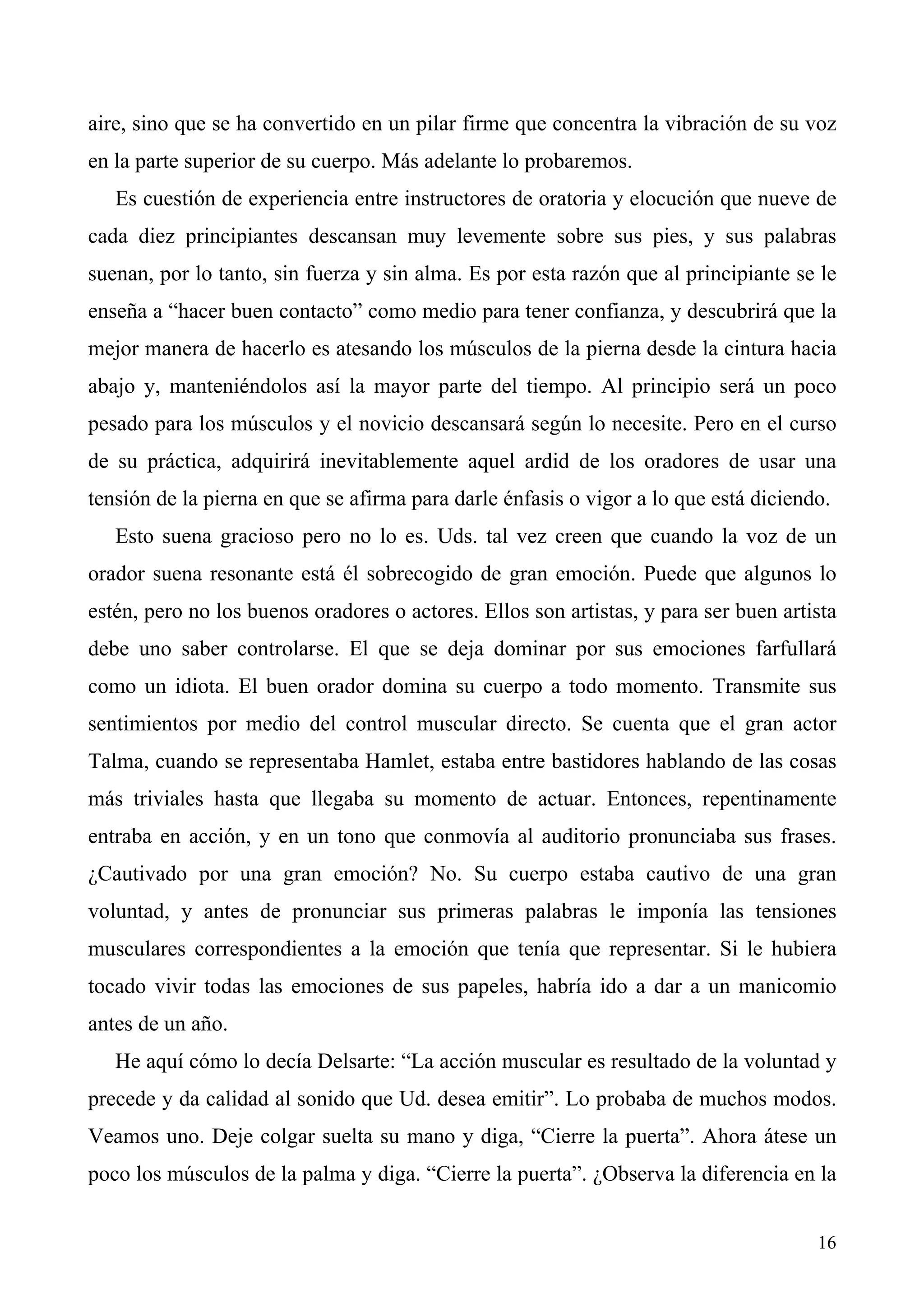 aire, sino que se ha convertido en un pilar firme que concentra la vibración de su voz
en la parte superior de su cuerpo. Más adelante lo probaremos.
   Es cuestión de experiencia entre instructores de oratoria y elocución que nueve de
cada diez principiantes descansan muy levemente sobre sus pies, y sus palabras
suenan, por lo tanto, sin fuerza y sin alma. Es por esta razón que al principiante se le
enseña a “hacer buen contacto” como medio para tener confianza, y descubrirá que la
mejor manera de hacerlo es atesando los músculos de la pierna desde la cintura hacia
abajo y, manteniéndolos así la mayor parte del tiempo. Al principio será un poco
pesado para los músculos y el novicio descansará según lo necesite. Pero en el curso
de su práctica, adquirirá inevitablemente aquel ardid de los oradores de usar una
tensión de la pierna en que se afirma para darle énfasis o vigor a lo que está diciendo.
   Esto suena gracioso pero no lo es. Uds. tal vez creen que cuando la voz de un
orador suena resonante está él sobrecogido de gran emoción. Puede que algunos lo
estén, pero no los buenos oradores o actores. Ellos son artistas, y para ser buen artista
debe uno saber controlarse. El que se deja dominar por sus emociones farfullará
como un idiota. El buen orador domina su cuerpo a todo momento. Transmite sus
sentimientos por medio del control muscular directo. Se cuenta que el gran actor
Talma, cuando se representaba Hamlet, estaba entre bastidores hablando de las cosas
más triviales hasta que llegaba su momento de actuar. Entonces, repentinamente
entraba en acción, y en un tono que conmovía al auditorio pronunciaba sus frases.
¿Cautivado por una gran emoción? No. Su cuerpo estaba cautivo de una gran
voluntad, y antes de pronunciar sus primeras palabras le imponía las tensiones
musculares correspondientes a la emoción que tenía que representar. Si le hubiera
tocado vivir todas las emociones de sus papeles, habría ido a dar a un manicomio
antes de un año.
   He aquí cómo lo decía Delsarte: “La acción muscular es resultado de la voluntad y
precede y da calidad al sonido que Ud. desea emitir”. Lo probaba de muchos modos.
Veamos uno. Deje colgar suelta su mano y diga, “Cierre la puerta”. Ahora átese un
poco los músculos de la palma y diga. “Cierre la puerta”. ¿Observa la diferencia en la


                                                                                      16
 
