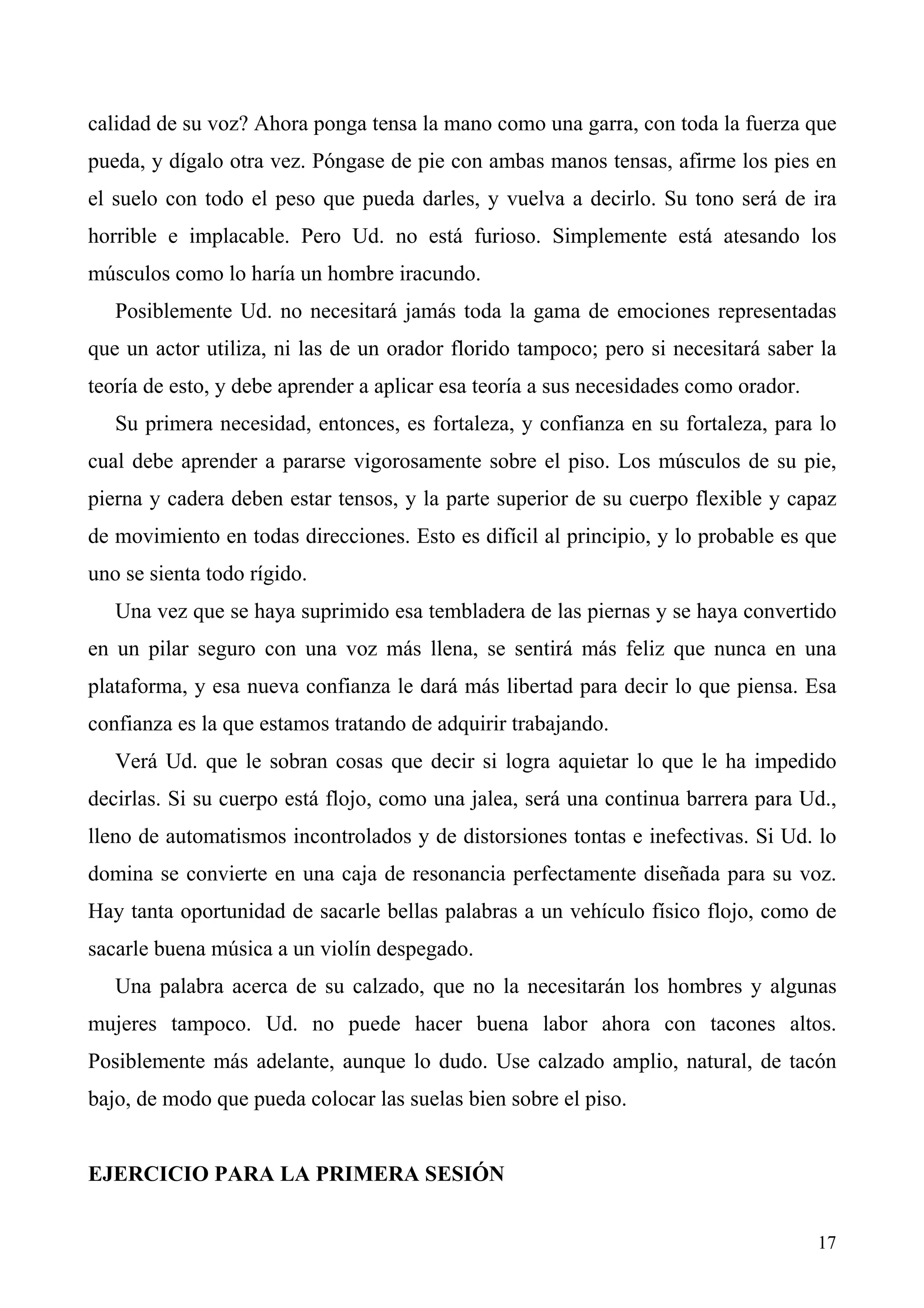 calidad de su voz? Ahora ponga tensa la mano como una garra, con toda la fuerza que
pueda, y dígalo otra vez. Póngase de pie con ambas manos tensas, afirme los pies en
el suelo con todo el peso que pueda darles, y vuelva a decirlo. Su tono será de ira
horrible e implacable. Pero Ud. no está furioso. Simplemente está atesando los
músculos como lo haría un hombre iracundo.
   Posiblemente Ud. no necesitará jamás toda la gama de emociones representadas
que un actor utiliza, ni las de un orador florido tampoco; pero si necesitará saber la
teoría de esto, y debe aprender a aplicar esa teoría a sus necesidades como orador.
   Su primera necesidad, entonces, es fortaleza, y confianza en su fortaleza, para lo
cual debe aprender a pararse vigorosamente sobre el piso. Los músculos de su pie,
pierna y cadera deben estar tensos, y la parte superior de su cuerpo flexible y capaz
de movimiento en todas direcciones. Esto es difícil al principio, y lo probable es que
uno se sienta todo rígido.
   Una vez que se haya suprimido esa tembladera de las piernas y se haya convertido
en un pilar seguro con una voz más llena, se sentirá más feliz que nunca en una
plataforma, y esa nueva confianza le dará más libertad para decir lo que piensa. Esa
confianza es la que estamos tratando de adquirir trabajando.
   Verá Ud. que le sobran cosas que decir si logra aquietar lo que le ha impedido
decirlas. Si su cuerpo está flojo, como una jalea, será una continua barrera para Ud.,
lleno de automatismos incontrolados y de distorsiones tontas e inefectivas. Si Ud. lo
domina se convierte en una caja de resonancia perfectamente diseñada para su voz.
Hay tanta oportunidad de sacarle bellas palabras a un vehículo físico flojo, como de
sacarle buena música a un violín despegado.
   Una palabra acerca de su calzado, que no la necesitarán los hombres y algunas
mujeres tampoco. Ud. no puede hacer buena labor ahora con tacones altos.
Posiblemente más adelante, aunque lo dudo. Use calzado amplio, natural, de tacón
bajo, de modo que pueda colocar las suelas bien sobre el piso.


EJERCICIO PARA LA PRIMERA SESIÓN


                                                                                      17
 