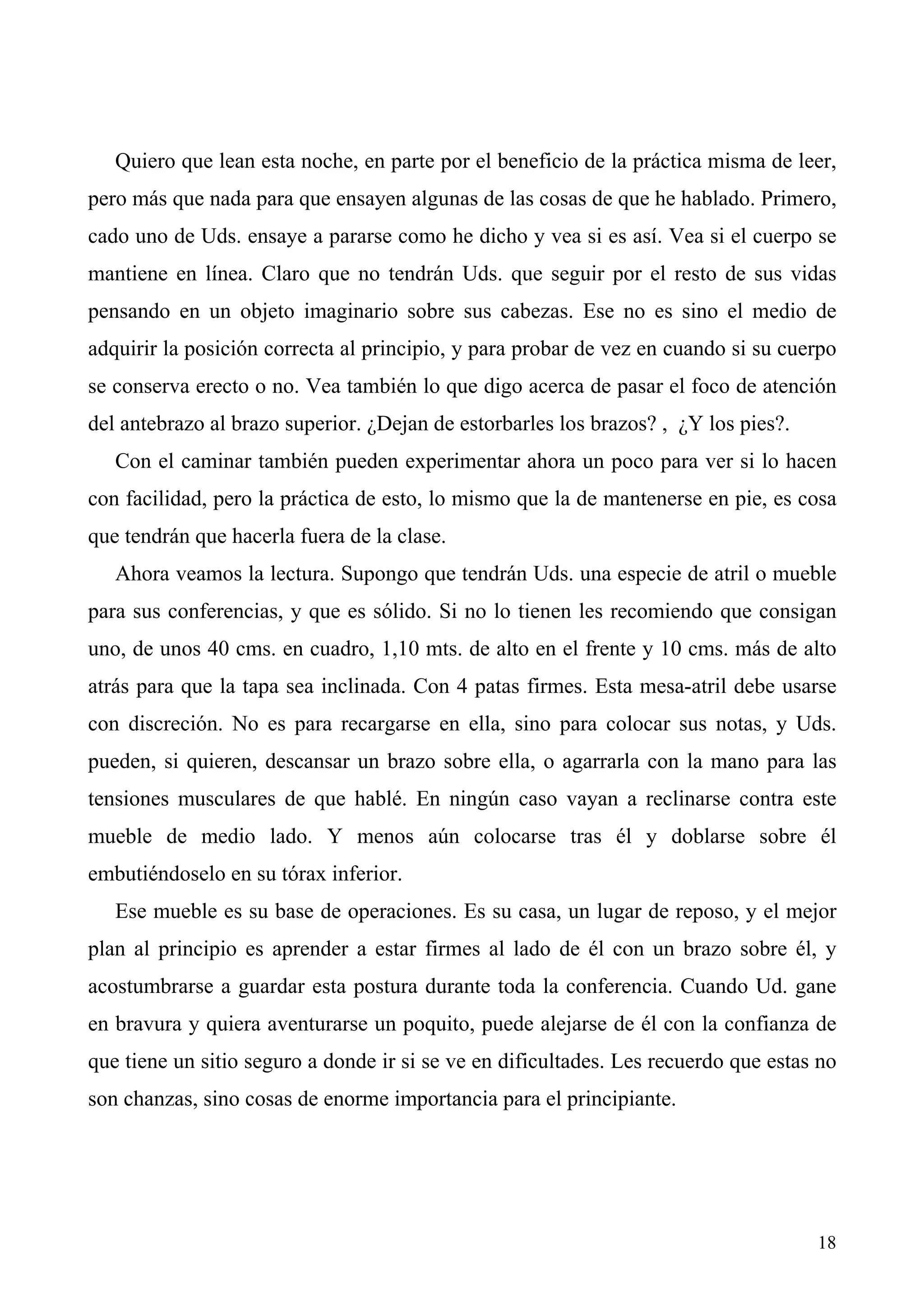 Quiero que lean esta noche, en parte por el beneficio de la práctica misma de leer,
pero más que nada para que ensayen algunas de las cosas de que he hablado. Primero,
cado uno de Uds. ensaye a pararse como he dicho y vea si es así. Vea si el cuerpo se
mantiene en línea. Claro que no tendrán Uds. que seguir por el resto de sus vidas
pensando en un objeto imaginario sobre sus cabezas. Ese no es sino el medio de
adquirir la posición correcta al principio, y para probar de vez en cuando si su cuerpo
se conserva erecto o no. Vea también lo que digo acerca de pasar el foco de atención
del antebrazo al brazo superior. ¿Dejan de estorbarles los brazos? , ¿Y los pies?.
   Con el caminar también pueden experimentar ahora un poco para ver si lo hacen
con facilidad, pero la práctica de esto, lo mismo que la de mantenerse en pie, es cosa
que tendrán que hacerla fuera de la clase.
   Ahora veamos la lectura. Supongo que tendrán Uds. una especie de atril o mueble
para sus conferencias, y que es sólido. Si no lo tienen les recomiendo que consigan
uno, de unos 40 cms. en cuadro, 1,10 mts. de alto en el frente y 10 cms. más de alto
atrás para que la tapa sea inclinada. Con 4 patas firmes. Esta mesa-atril debe usarse
con discreción. No es para recargarse en ella, sino para colocar sus notas, y Uds.
pueden, si quieren, descansar un brazo sobre ella, o agarrarla con la mano para las
tensiones musculares de que hablé. En ningún caso vayan a reclinarse contra este
mueble de medio lado. Y menos aún colocarse tras él y doblarse sobre él
embutiéndoselo en su tórax inferior.
   Ese mueble es su base de operaciones. Es su casa, un lugar de reposo, y el mejor
plan al principio es aprender a estar firmes al lado de él con un brazo sobre él, y
acostumbrarse a guardar esta postura durante toda la conferencia. Cuando Ud. gane
en bravura y quiera aventurarse un poquito, puede alejarse de él con la confianza de
que tiene un sitio seguro a donde ir si se ve en dificultades. Les recuerdo que estas no
son chanzas, sino cosas de enorme importancia para el principiante.




                                                                                     18
 