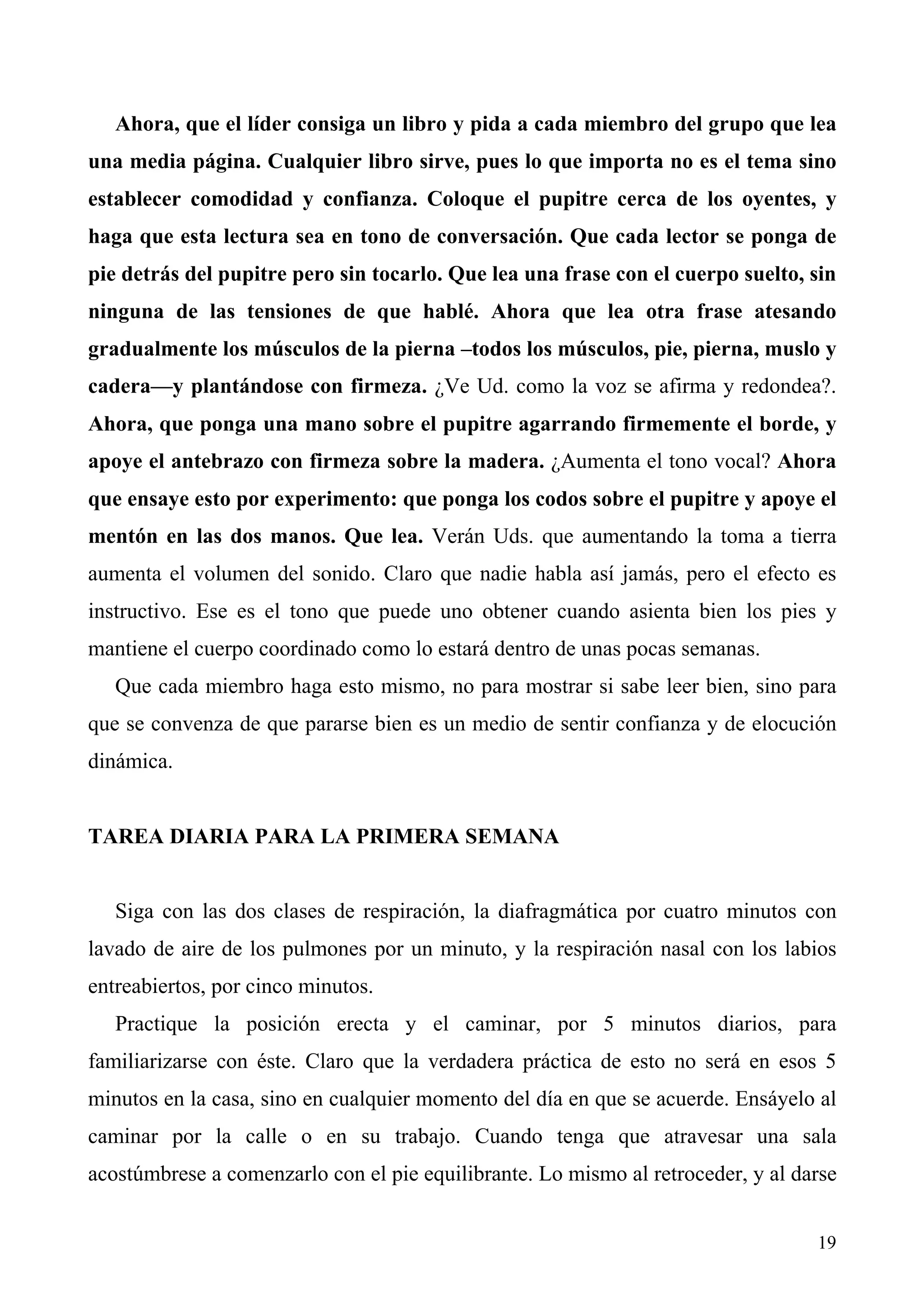 Ahora, que el líder consiga un libro y pida a cada miembro del grupo que lea
una media página. Cualquier libro sirve, pues lo que importa no es el tema sino
establecer comodidad y confianza. Coloque el pupitre cerca de los oyentes, y
haga que esta lectura sea en tono de conversación. Que cada lector se ponga de
pie detrás del pupitre pero sin tocarlo. Que lea una frase con el cuerpo suelto, sin
ninguna de las tensiones de que hablé. Ahora que lea otra frase atesando
gradualmente los músculos de la pierna –todos los músculos, pie, pierna, muslo y
cadera—y plantándose con firmeza. ¿Ve Ud. como la voz se afirma y redondea?.
Ahora, que ponga una mano sobre el pupitre agarrando firmemente el borde, y
apoye el antebrazo con firmeza sobre la madera. ¿Aumenta el tono vocal? Ahora
que ensaye esto por experimento: que ponga los codos sobre el pupitre y apoye el
mentón en las dos manos. Que lea. Verán Uds. que aumentando la toma a tierra
aumenta el volumen del sonido. Claro que nadie habla así jamás, pero el efecto es
instructivo. Ese es el tono que puede uno obtener cuando asienta bien los pies y
mantiene el cuerpo coordinado como lo estará dentro de unas pocas semanas.
   Que cada miembro haga esto mismo, no para mostrar si sabe leer bien, sino para
que se convenza de que pararse bien es un medio de sentir confianza y de elocución
dinámica.


TAREA DIARIA PARA LA PRIMERA SEMANA


   Siga con las dos clases de respiración, la diafragmática por cuatro minutos con
lavado de aire de los pulmones por un minuto, y la respiración nasal con los labios
entreabiertos, por cinco minutos.
   Practique la posición erecta y el caminar, por 5 minutos diarios, para
familiarizarse con éste. Claro que la verdadera práctica de esto no será en esos 5
minutos en la casa, sino en cualquier momento del día en que se acuerde. Ensáyelo al
caminar por la calle o en su trabajo. Cuando tenga que atravesar una sala
acostúmbrese a comenzarlo con el pie equilibrante. Lo mismo al retroceder, y al darse


                                                                                  19
 