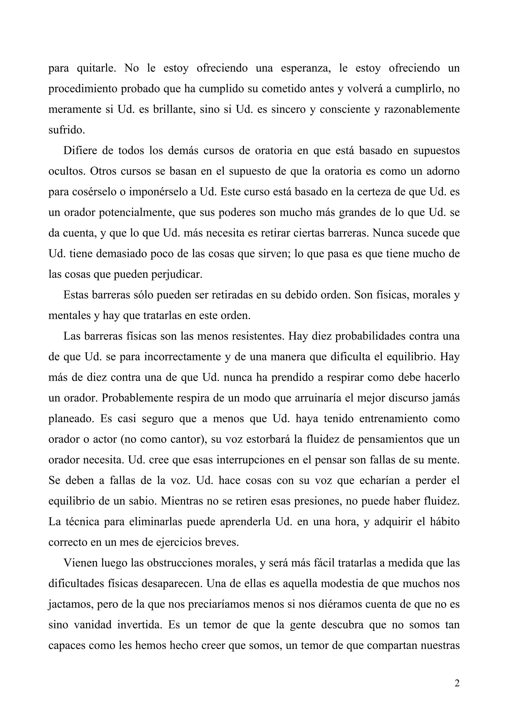 para quitarle. No le estoy ofreciendo una esperanza, le estoy ofreciendo un
procedimiento probado que ha cumplido su cometido antes y volverá a cumplirlo, no
meramente si Ud. es brillante, sino si Ud. es sincero y consciente y razonablemente
sufrido.
   Difiere de todos los demás cursos de oratoria en que está basado en supuestos
ocultos. Otros cursos se basan en el supuesto de que la oratoria es como un adorno
para cosérselo o imponérselo a Ud. Este curso está basado en la certeza de que Ud. es
un orador potencialmente, que sus poderes son mucho más grandes de lo que Ud. se
da cuenta, y que lo que Ud. más necesita es retirar ciertas barreras. Nunca sucede que
Ud. tiene demasiado poco de las cosas que sirven; lo que pasa es que tiene mucho de
las cosas que pueden perjudicar.
   Estas barreras sólo pueden ser retiradas en su debido orden. Son físicas, morales y
mentales y hay que tratarlas en este orden.
   Las barreras físicas son las menos resistentes. Hay diez probabilidades contra una
de que Ud. se para incorrectamente y de una manera que dificulta el equilibrio. Hay
más de diez contra una de que Ud. nunca ha prendido a respirar como debe hacerlo
un orador. Probablemente respira de un modo que arruinaría el mejor discurso jamás
planeado. Es casi seguro que a menos que Ud. haya tenido entrenamiento como
orador o actor (no como cantor), su voz estorbará la fluidez de pensamientos que un
orador necesita. Ud. cree que esas interrupciones en el pensar son fallas de su mente.
Se deben a fallas de la voz. Ud. hace cosas con su voz que echarían a perder el
equilibrio de un sabio. Mientras no se retiren esas presiones, no puede haber fluidez.
La técnica para eliminarlas puede aprenderla Ud. en una hora, y adquirir el hábito
correcto en un mes de ejercicios breves.
   Vienen luego las obstrucciones morales, y será más fácil tratarlas a medida que las
dificultades físicas desaparecen. Una de ellas es aquella modestia de que muchos nos
jactamos, pero de la que nos preciaríamos menos si nos diéramos cuenta de que no es
sino vanidad invertida. Es un temor de que la gente descubra que no somos tan
capaces como les hemos hecho creer que somos, un temor de que compartan nuestras


                                                                                    2
 