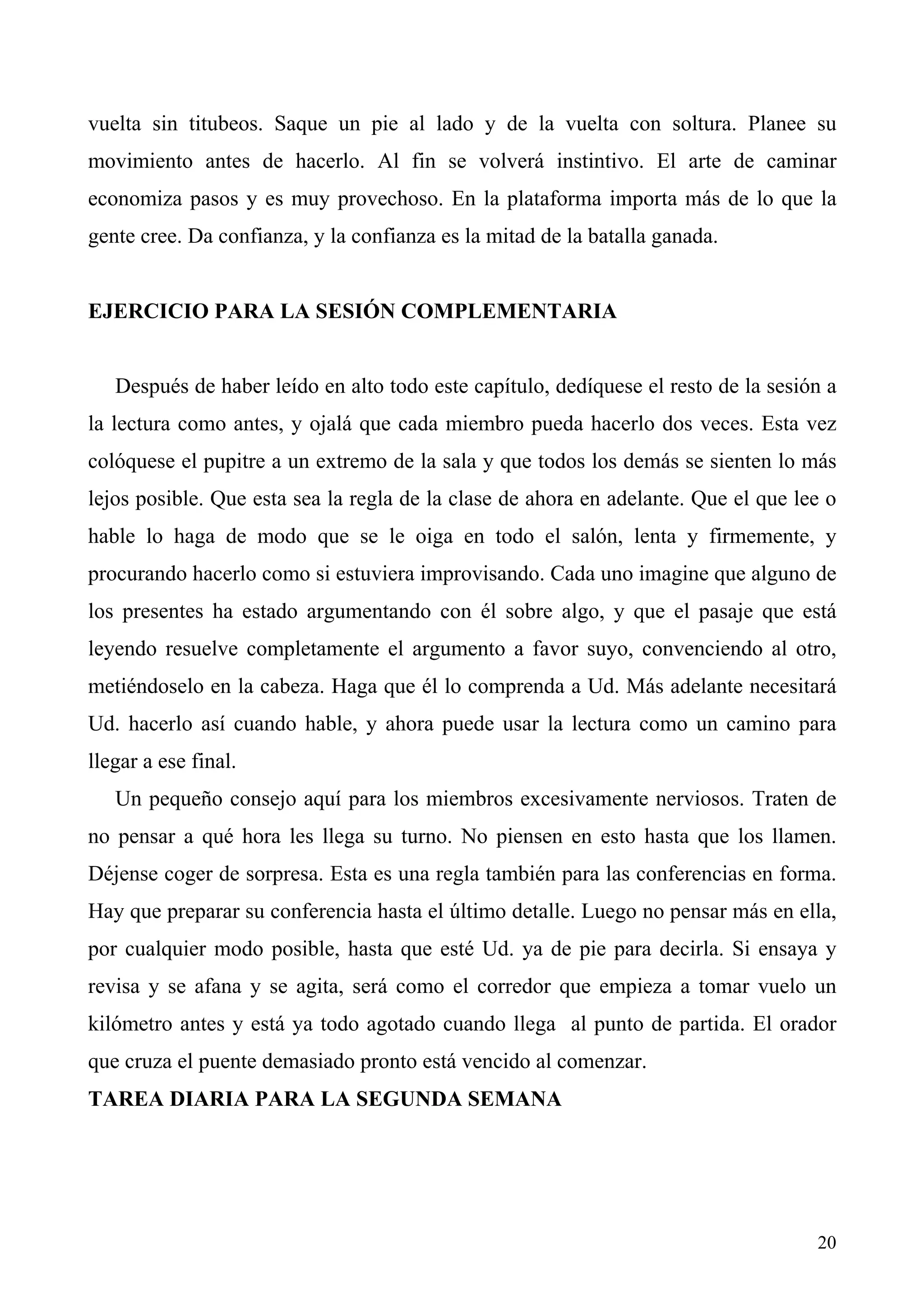 vuelta sin titubeos. Saque un pie al lado y de la vuelta con soltura. Planee su
movimiento antes de hacerlo. Al fin se volverá instintivo. El arte de caminar
economiza pasos y es muy provechoso. En la plataforma importa más de lo que la
gente cree. Da confianza, y la confianza es la mitad de la batalla ganada.


EJERCICIO PARA LA SESIÓN COMPLEMENTARIA


   Después de haber leído en alto todo este capítulo, dedíquese el resto de la sesión a
la lectura como antes, y ojalá que cada miembro pueda hacerlo dos veces. Esta vez
colóquese el pupitre a un extremo de la sala y que todos los demás se sienten lo más
lejos posible. Que esta sea la regla de la clase de ahora en adelante. Que el que lee o
hable lo haga de modo que se le oiga en todo el salón, lenta y firmemente, y
procurando hacerlo como si estuviera improvisando. Cada uno imagine que alguno de
los presentes ha estado argumentando con él sobre algo, y que el pasaje que está
leyendo resuelve completamente el argumento a favor suyo, convenciendo al otro,
metiéndoselo en la cabeza. Haga que él lo comprenda a Ud. Más adelante necesitará
Ud. hacerlo así cuando hable, y ahora puede usar la lectura como un camino para
llegar a ese final.
   Un pequeño consejo aquí para los miembros excesivamente nerviosos. Traten de
no pensar a qué hora les llega su turno. No piensen en esto hasta que los llamen.
Déjense coger de sorpresa. Esta es una regla también para las conferencias en forma.
Hay que preparar su conferencia hasta el último detalle. Luego no pensar más en ella,
por cualquier modo posible, hasta que esté Ud. ya de pie para decirla. Si ensaya y
revisa y se afana y se agita, será como el corredor que empieza a tomar vuelo un
kilómetro antes y está ya todo agotado cuando llega al punto de partida. El orador
que cruza el puente demasiado pronto está vencido al comenzar.
TAREA DIARIA PARA LA SEGUNDA SEMANA




                                                                                    20
 