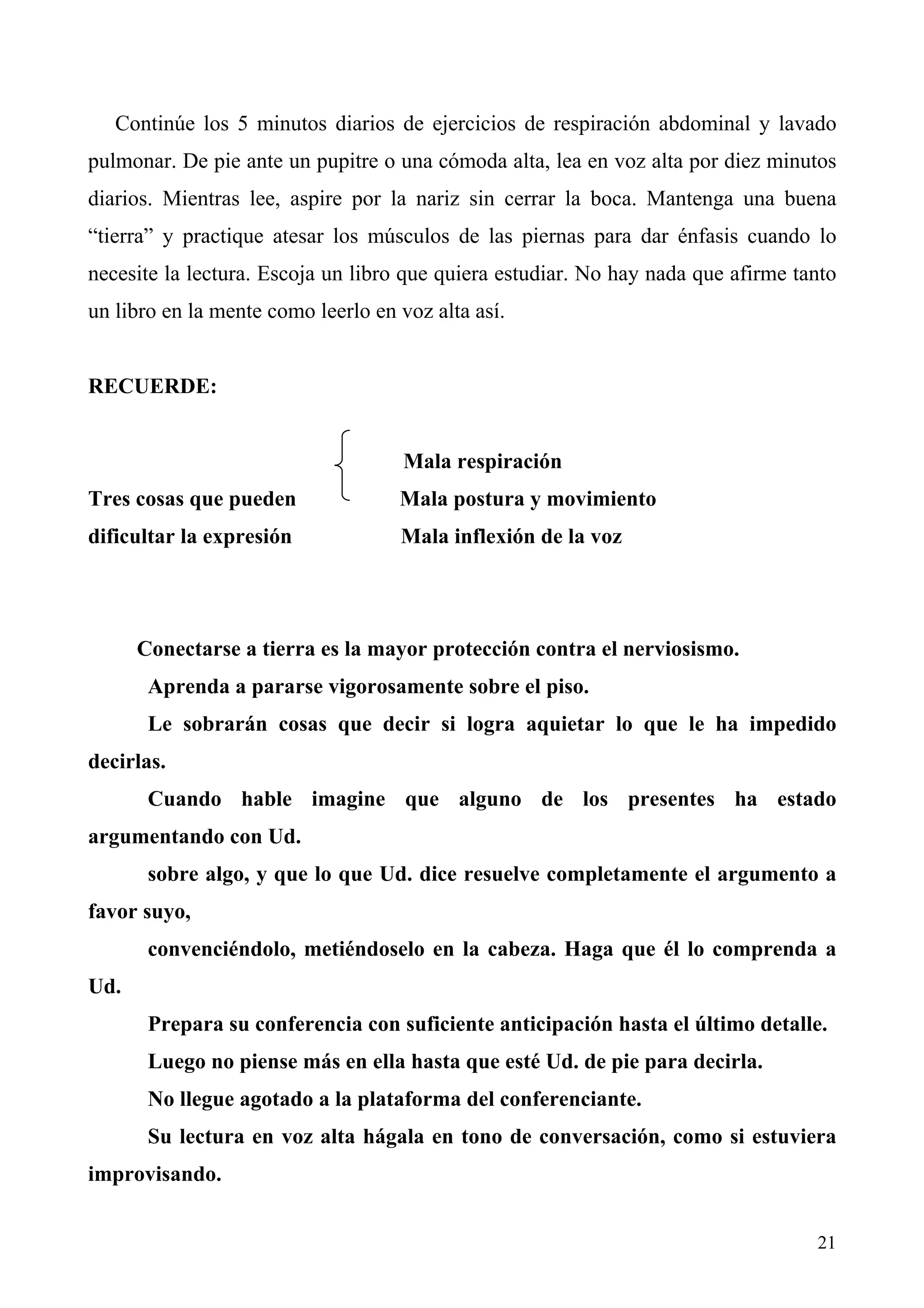 Continúe los 5 minutos diarios de ejercicios de respiración abdominal y lavado
pulmonar. De pie ante un pupitre o una cómoda alta, lea en voz alta por diez minutos
diarios. Mientras lee, aspire por la nariz sin cerrar la boca. Mantenga una buena
“tierra” y practique atesar los músculos de las piernas para dar énfasis cuando lo
necesite la lectura. Escoja un libro que quiera estudiar. No hay nada que afirme tanto
un libro en la mente como leerlo en voz alta así.


RECUERDE:


                                     Mala respiración
Tres cosas que pueden               Mala postura y movimiento
dificultar la expresión             Mala inflexión de la voz




      Conectarse a tierra es la mayor protección contra el nerviosismo.
       Aprenda a pararse vigorosamente sobre el piso.
       Le sobrarán cosas que decir si logra aquietar lo que le ha impedido
decirlas.
       Cuando hable imagine que alguno de los presentes ha estado
argumentando con Ud.
       sobre algo, y que lo que Ud. dice resuelve completamente el argumento a
favor suyo,
       convenciéndolo, metiéndoselo en la cabeza. Haga que él lo comprenda a
Ud.
       Prepara su conferencia con suficiente anticipación hasta el último detalle.
       Luego no piense más en ella hasta que esté Ud. de pie para decirla.
       No llegue agotado a la plataforma del conferenciante.
       Su lectura en voz alta hágala en tono de conversación, como si estuviera
improvisando.


                                                                                   21
 